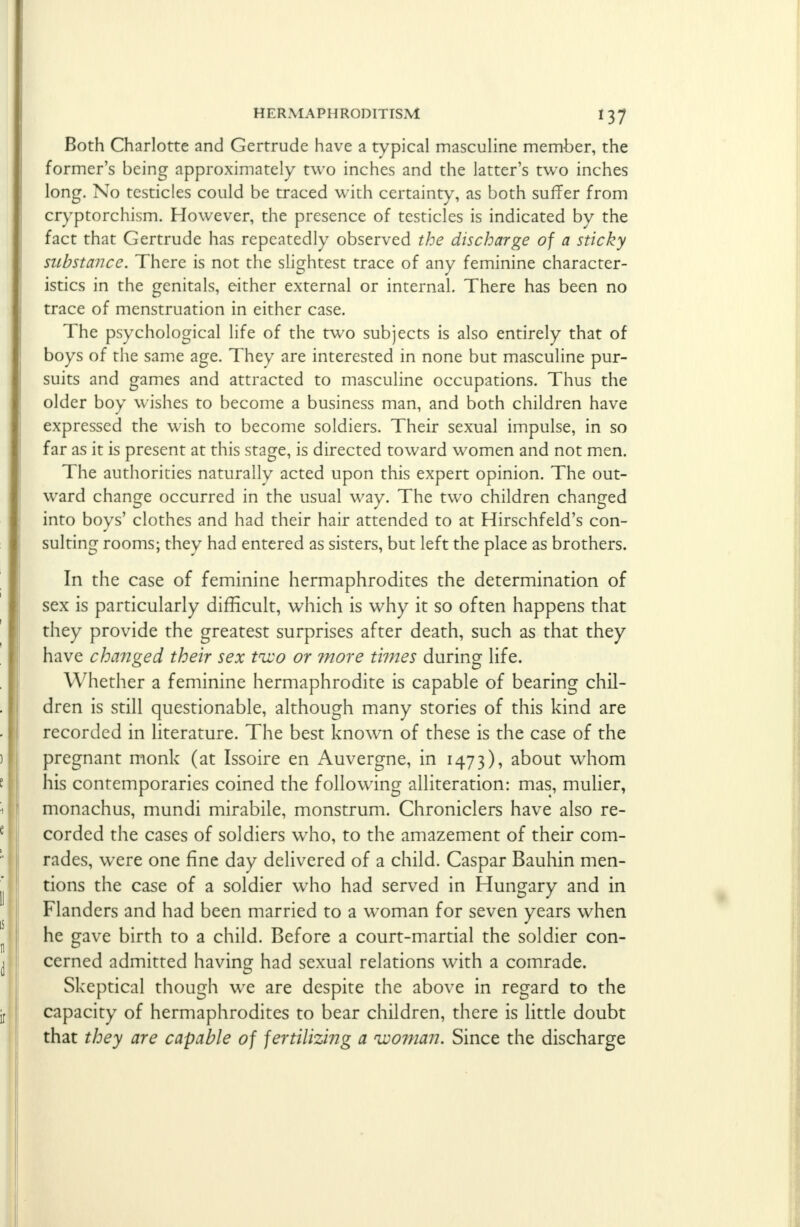 Both Charlotte and Gertrude have a typical masculine member, the former's being approximately two inches and the latter's two inches long. No testicles could be traced with certainty, as both suffer from cryptorchism. However, the presence of testicles is indicated by the fact that Gertrude has repeatedly observed the discharge of a sticky substance. There is not the slightest trace of any feminine character- istics in the genitals, either external or internal. There has been no trace of menstruation in either case. The psychological life of the two subjects is also entirely that of boys of the same age. They are interested in none but masculine pur- suits and games and attracted to masculine occupations. Thus the older boy wishes to become a business man, and both children have expressed the wish to become soldiers. Their sexual impulse, in so far as it is present at this stage, is directed toward women and not men. The authorities naturally acted upon this expert opinion. The out- ward change occurred in the usual way. The two children changed into boys' clothes and had their hair attended to at Hirschfeld's con- suiting rooms; they had entered as sisters, but left the place as brothers. In the case of feminine hermaphrodites the determination of sex is particularly difficult, which is why it so often happens that they provide the greatest surprises after death, such as that they have changed their sex tnxo or more times during life. Whether a feminine hermaphrodite is capable of bearing chil- dren is still questionable, although many stories of this kind are recorded in literature. The best known of these is the case of the pregnant monk (at Issoire en Auvergne, in 1473), about whom his contemporaries coined the following alliteration: mas, mulier, monachus, mundi mirabile, monstrum. Chroniclers have also re- corded the cases of soldiers who, to the amazement of their com- rades, were one fine day delivered of a child. Caspar Bauhin men- tions the case of a soldier who had served in Hungary and in Flanders and had been married to a woman for seven years when he gave birth to a child. Before a court-martial the soldier con- cerned admitted having had sexual relations with a comrade. Skeptical though wre are despite the above in regard to the capacity of hermaphrodites to bear children, there is little doubt that they are capable of fertilizing a woman. Since the discharge