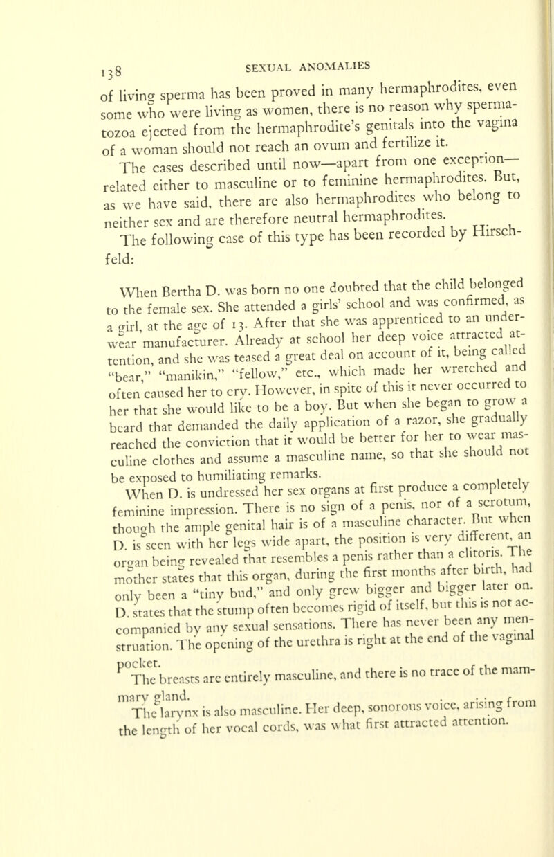 of living sperma has been proved in many hermaphrodites, even some who were living as women, there is no reason why sperma- tozoa ejected from the hermaphrodite's genitals into the vagina of a woman should not reach an ovum and fertilize it. The cases described until now—apart from one exception- related either to masculine or to feminine hermaphrodites. But, as we have said, there are also hermaphrodites who belong to neither sex and are therefore neutral hermaphrodites. The following case of this type has been recorded by Hirsch- feld: When Bertha D. was born no one doubted that the child belonged to the female sex. She attended a girls' school and was confirmed as a eirl at the a<xe of 13. After that she was apprenticed to an under- wear manufacturer. Already at school her deep voice attracted at- tention, and she was teased a great deal on account of it, being called bear manikin, fellow, etc., which made her wretched and often caused her to cry. However, in spite of this it never occurred to her that she would like to be a boy. But when she began to grow a beard that demanded the daily application of a razor, she gradually reached the conviction that it would be better for her to wear mas- culine clothes and assume a masculine name, so that she should not be exposed to humiliating remarks. When D. is undressed her sex organs at first produce a completely feminine impression. There is no sign of a penis nor of a scrotum though the ample genital hair is of a masculine character. But when D is'seen with her legs wide apart, the position is very different an organ being revealed that resembles a penis rather than a cl.tons. The mother states that this organ, during the first months after b.rth. had only been a tiny bud, and only grew bigger and bigger later on. D states that the stump often becomes rigid of itself, but tins >s not ac- companied by any sexual sensations. There has never been any men- struation. The opening of the urethra is right at the end of the vaginal ^ThTbreasts are entirely masculine, and there is no trace of the mam- The larvnx is also masculine. Her deep, sonorous voice, arising from the length of her vocal cords, was what first attracted attention.