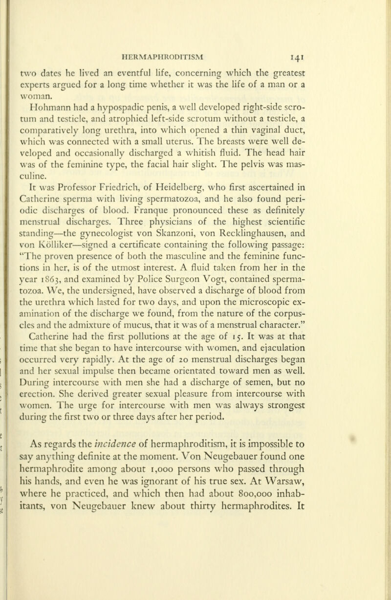 two dates he lived an eventful life, concerning which the greatest experts argued for a long time whether it was the life of a man or a woman. Hohmann had a hvpospadic penis, a well developed right-side scro- tum and testicle, and atrophied left-side scrotum without a testicle, a comparatively long urethra, into which opened a thin vaginal duct, which was connected with a small uterus. The breasts were well de- veloped and occasionally discharged a whitish fluid. The head hair was of the feminine type, the facial hair slight. The pelvis was mas- culine. It was Professor Friedrich, of Heidelberg, who first ascertained in Catherine sperma with living spermatozoa, and he also found peri- odic discharges of blood. Franque pronounced these as definitely menstrual discharges. Three physicians of the highest scientific standing—the gynecologist von Skanzoni, von Recklinghausen, and von Kolliker—signed a certificate containing the following passage: The proven presence of both the masculine and the feminine func- tions in her, is of the utmost interest. A fluid taken from her in the year 1863, and examined by Police Surgeon Vogt, contained sperma- tozoa. We, the undersigned, have observed a discharge of blood from the urethra which lasted for two days, and upon the microscopic ex- amination of the discharge we found, from the nature of the corpus- cles and the admixture of mucus, that it was of a menstrual character. Catherine had the first pollutions at the age of 15. It was at that time that she began to have intercourse with women, and ejaculation occurred very rapidly. At the age of 20 menstrual discharges began and her sexual impulse then became orientated toward men as well. During intercourse with men she had a discharge of semen, but no erection. She derived greater sexual pleasure from intercourse with women. The urge for intercourse with men was always strongest during the first two or three days after her period. As regards the incidence of hermaphroditism, it is impossible to say anything definite at the moment. Von Neugebauer found one hermaphrodite among about 1,000 persons who passed through his hands, and even he was ignorant of his true sex. At Warsaw, where he practiced, and which then had about 800,000 inhab- itants, von Neugebauer knew about thirty hermaphrodites. It