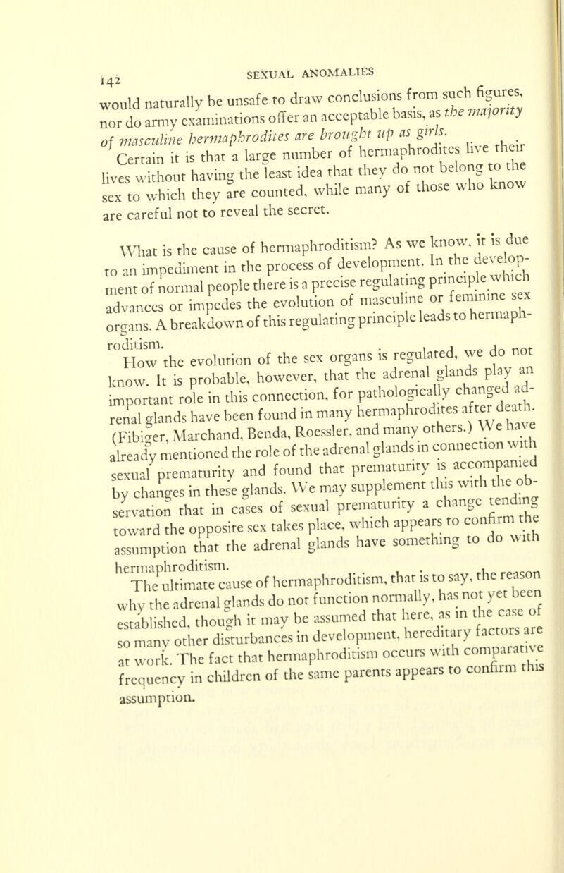 would naturally be unsafe to draw conclusions from ^hfigur^ nor do army examinations offer an acceptable basis, as the majority of masculine hermaphrodites are brought up as girls. Certain it is that a large number of hermaphroditeshjc^thei lives without having the least idea that they do not belong to the sex to which they are counted, while many of those who know are careful not to reveal the secret. What is the cause of hermaphroditism? As we know, it is due to an impediment in the process of development. In the develop- ment of normal people there is a precise regulating principle which Xnces or impedes the evolution of masculine or femmme sex organs. A breakdown of this regulating principle leads to hermaph- roditism. . , , A j« How the evolution of the sex organs is regulated, we do not know. It is probable, however, that the adrenal glands play an tnportant role in this connection, for pathologically changed ad- renal glands have been found in many hermaphrodites after deattu (Fibiger, Marchand, Benda, Roessler, and many others.) VV e have Lady mentioned the role of the adrenal glands in connection with sexual prematurity and found that prematurity is accompanied by changes in these glands. We may supplement this with the ob- servation that in cases of sexual prematurity a change tending toward the opposite sex takes place which appears to confirm the assumption that the adrenal glands have something to do xv itn hermaphroditism. . . The ultimate cause of hermaphroditism, that is to say. the reason why the adrenal elands do not function normally, has not yet been established, though it may be assumed that here as in the, case o so many other disturbances in development, hereditary factors are at work. The fact that hermaphroditism occurs with comparat. e frequency in children of the same parents appears to confirm this assumption.