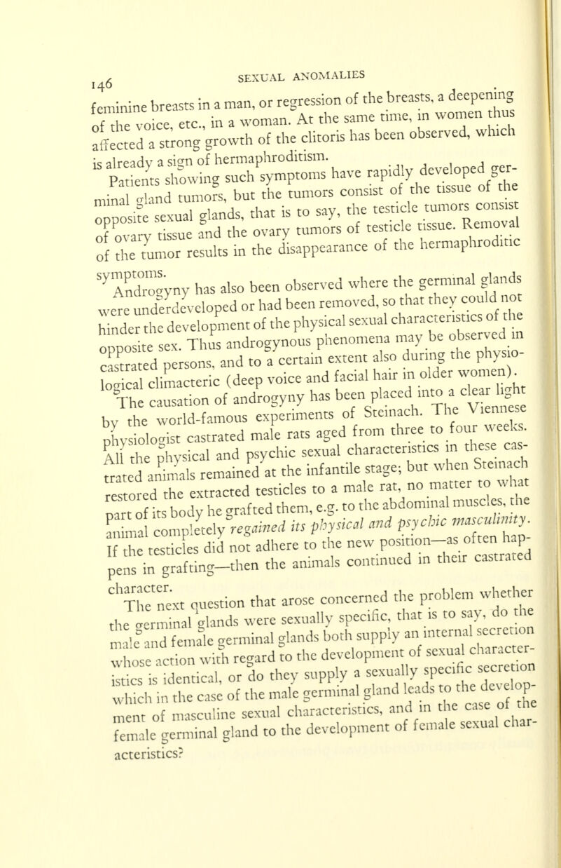 limine breasts in a man, or regression of the breasts, a deepening of the voice, etc., in a woman. At the same time, in women daus Effected a strong growth of the clitoris has been observed, which « alreadv a sio-n of hermaphroditism.  trowing such'symptoms have rapidly■ deve^pecger minal -land tumors, but the tumors consist of the tissue ol the or0 it sexual glands, that is to say, the testicle tumors consist of ov V t ssue and the ovary tumors of testicle tissue. Removal of r tumor results in the disappearance of the hermaphroditic S>7ndro™ has also been observed where the germinal glands were underdeveloped or had been removed, so that they could no hinder the development of the physical sexual characteristics of the opposite sex. Thus androgynous phenomena may hotej castrated persons, and to a certain extent also during the phys o logical climacteric (deep voice and facial hair m older women) The causation of androgyny has been placed mto a^ck hgh bv the world-famous experiments of Ste.nach. The Viennese physiolo-st castrated male rats aged from three to four weeks. Al the physical and psychic sexual characteristics in these cas- hed animals remained .t the infantile stage; but when Steinach restored he extracted testicles to a male rat, no matter to what part o it body he grafted them, e.g. to the abdominal muscles, the l^lZlVlltdy regained its physical and If the testicles did not adhere to the «™ J™?^0™^ pens in grafting-then the animals continued in their castrated ClTnetenext question that arose concerned the problem whether th;ierm nal glands were sexually specific, that is to say, do the S female germinal glands both supply an internal secretion wnos acZ with regard to the development of sexual character- c is Sentical, or do they supply a sexuahy spec,fie^secretion which in the case of the male germinal gland leads to the dev elop rnent of masculine sexual characteristics, and a the case of the Temale germinal gland to the development of female sexual char- acteristics?