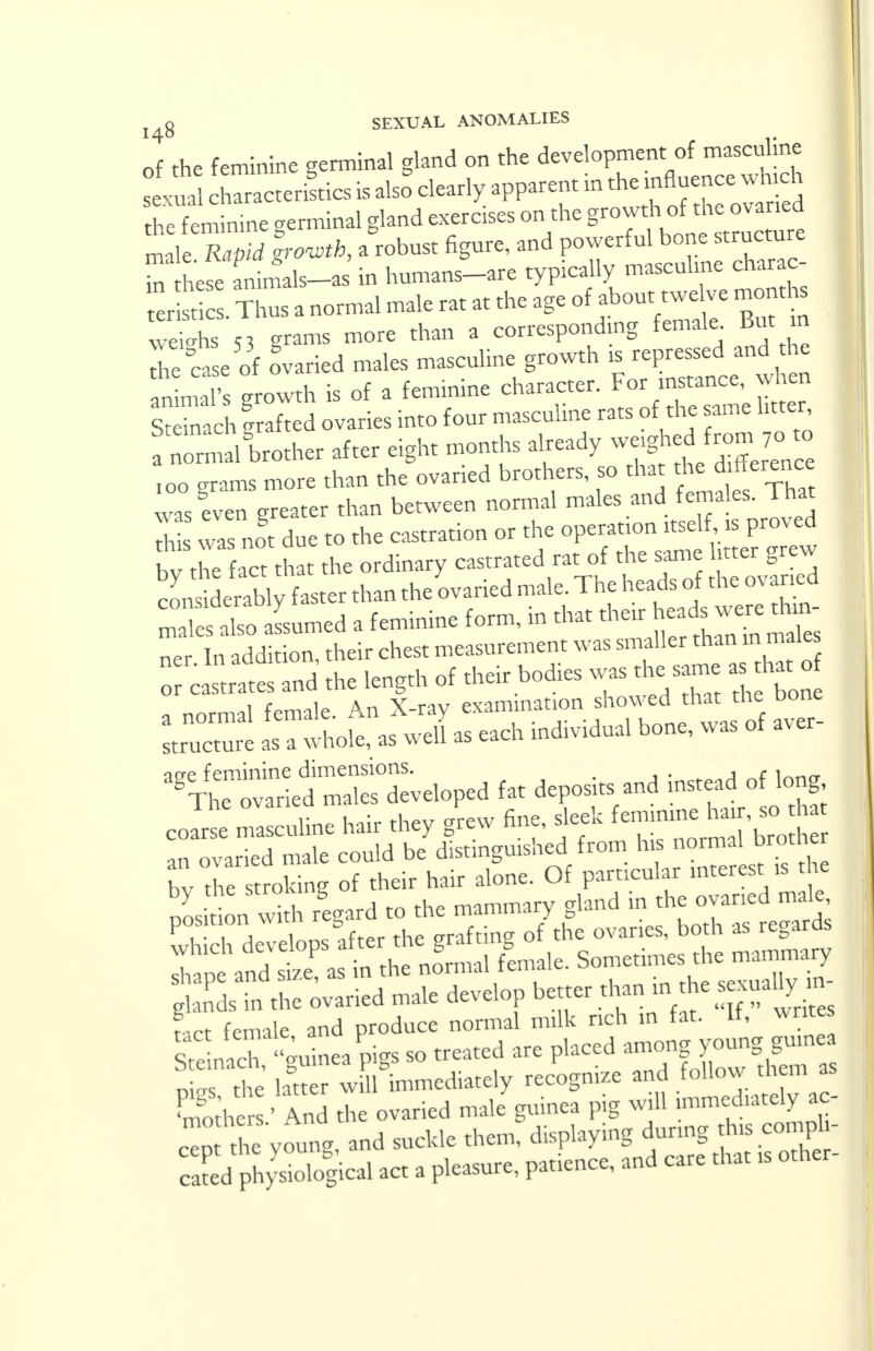 of the feminine germinal gland on the development of masculine 1 sexm c hTracteriftics is also* clearly apparent in the influence which he feminine germinal gland exercises on the growth of the ovaned 1 m 1RaS SZh, .robust figure, and powerful bone structure ^ hefe animals-as in humans-are typically masculine charac- 1 ert . I normal male rat at the age of about twelve months Whs 53 grams more than a corresponding female. But m he ca e of Varied males masculine growth is repressed and the growth is of a feminine character. For «, j£« Steinach grafted ovaries into four masculine rats of the ame litter ! n rmal brother after eight months already weighed from,7. » ,oo grams more than the ovaried brothers, so that th: dfferenc was even greater than between normal males and females. 1 hat hi was nogt due to the castration or the operation itself is proved bv the fact that the ordinary castrated rat of the same litter grew cLtLrably faster than the ovaried male. The heads of the ovaried malvSLed a feminine form, in that their head,.were thm ner In addition their chest measurement was smaller than m males rcastrattTnd the length of their bodies was the same as that o . norma, female. AnJCgr —Jg^^ ^ structure as a whole, as wen ab citu mu fat deposits and insteadF long coarse masculine hair they grew fine, ***°£Z^££ an ovaried male could be distinguished from his normal brotner bv Te stroking of their hair alone. Of particular interest is the by me stroiung CTland in the ovaried male, position with regard to the » both as regards which develops afte the g n ^ ^ ract female and produce normal milk rich in fat. It, writes Snach, gninea'pigs so treated are placed among junggo*- nms the htter will immediately recognize and follow them as Ehers' And the ovaried male guinea pig will immediately ac- «p ne young, and suckle them, displaying du^ng cong- ealed physiological act a pleasure, patience, and care that ,s other