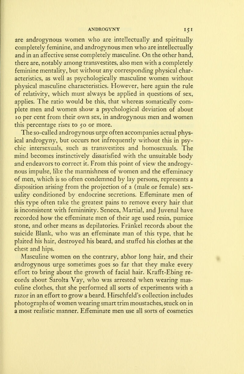 are androgynous women who are intellectually and spiritually completely feminine, and androgynous men who are intellectually and in an affective sense completely masculine. On the other hand, there are, notably among transvestites, also men with a completely feminine mentality, but without any corresponding physical char- acteristics, as well as psychologically masculine women without physical masculine characteristics. However, here again the rule of relativity, which must always be applied in questions of sex, applies. The ratio would be this, that whereas somatically com- plete men and women show a psychological deviation of about 10 per cent from their own sex, in androgynous men and women this percentage rises to 50 or more. The so-called androgynous urge often accompanies actual phys- ical androgyny, but occurs not infrequently without this in psy- chic intersexuals, such as transvestites and homosexuals. The mind becomes instinctively dissatisfied with the unsuitable body and endeavors to correct it. From this point of view the androgy- nous impulse, like the mannishness of women and the effeminacy of men, which is so often condemned by lay persons, represents a disposition arising from the projection of a (male or female) sex- uality conditioned by endocrine secretions. Effeminate men of this type often take the greatest pains to remove every hair that is inconsistent with femininity. Seneca, Aiartial, and Juvenal have recorded how the effeminate men of their age used resin, pumice stone, and other means as depilatories. Frankel records about the suicide Blank, who was an effeminate man of this type, that he plaited his hair, destroyed his beard, and stuffed his clothes at the chest and hips. Masculine women on the contrary, abhor long hair, and their androgynous urge sometimes goes so far that they make every effort to bring about the growth of facial hair. Krafft-Ebing re- cords about Sarolta Vay, who was arrested when wearing mas- culine clothes, that she performed all sorts of experiments with a razor in an effort to grow a beard. Hirschf eld's collection includes photographs of women wearing smart trim moustaches, stuck on in a most realistic manner. Effeminate men use all sorts of cosmetics