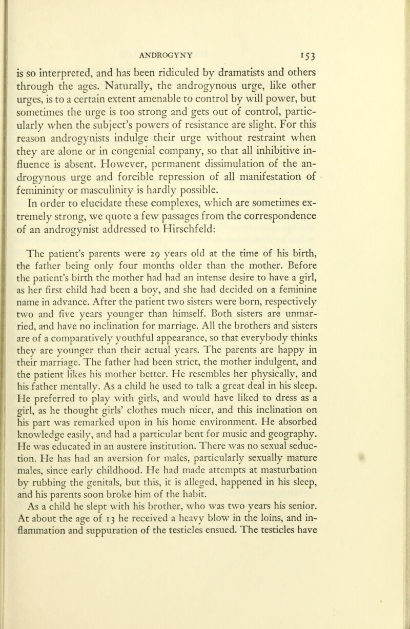 is so interpreted, and has been ridiculed by dramatists and others through the ages. Naturally, the androgynous urge, like other urges, is to a certain extent amenable to control by will power, but sometimes the urge is too strong and gets out of control, partic- ularly when the subject's powers of resistance are slight. For this reason androgynists indulge their urge without restraint when they are alone or in congenial company, so that all inhibitive in- fluence is absent. However, permanent dissimulation of the an- drogynous urge and forcible repression of all manifestation of femininity or masculinity is hardly possible. In order to elucidate these complexes, which are sometimes ex- tremely strong, we quote a few passages from the correspondence of an androgynist addressed to Hirschfeld: The patient's parents were 29 years old at the time of his birth, the father being only four months older than the mother. Before the patient's birth the mother had had an intense desire to have a girl, as her first child had been a boy, and she had decided on a feminine name in advance. After the patient two sisters were born, respectively two and five years younger than himself. Both sisters are unmar- ried, and have no inclination for marriage. All the brothers and sisters are of a comparatively youthful appearance, so that everybody thinks they are younger than their actual years. The parents are happy in their marriage. The father had been strict, the mother indulgent, and the patient likes his mother better. He resembles her physically, and his father mentally. As a child he used to talk a great deal in his sleep. He preferred to play with girls, and would have liked to dress as a girl, as he thought girls' clothes much nicer, and this inclination on his part was remarked upon in his home environment. He absorbed knowledge easily, and had a particular bent for music and geography. He was educated in an austere institution. There was no sexual seduc- tion. He has had an aversion for males, particularly sexually mature males, since early childhood. He had made attempts at masturbation by rubbing the genitals, but this, it is alleged, happened in his sleep, and his parents soon broke him of the habit. As a child he slept with his brother, who was two years his senior. At about the age of 13 he received a heavy blow in the loins, and in- flammation and suppuration of the testicles ensued. The testicles have >