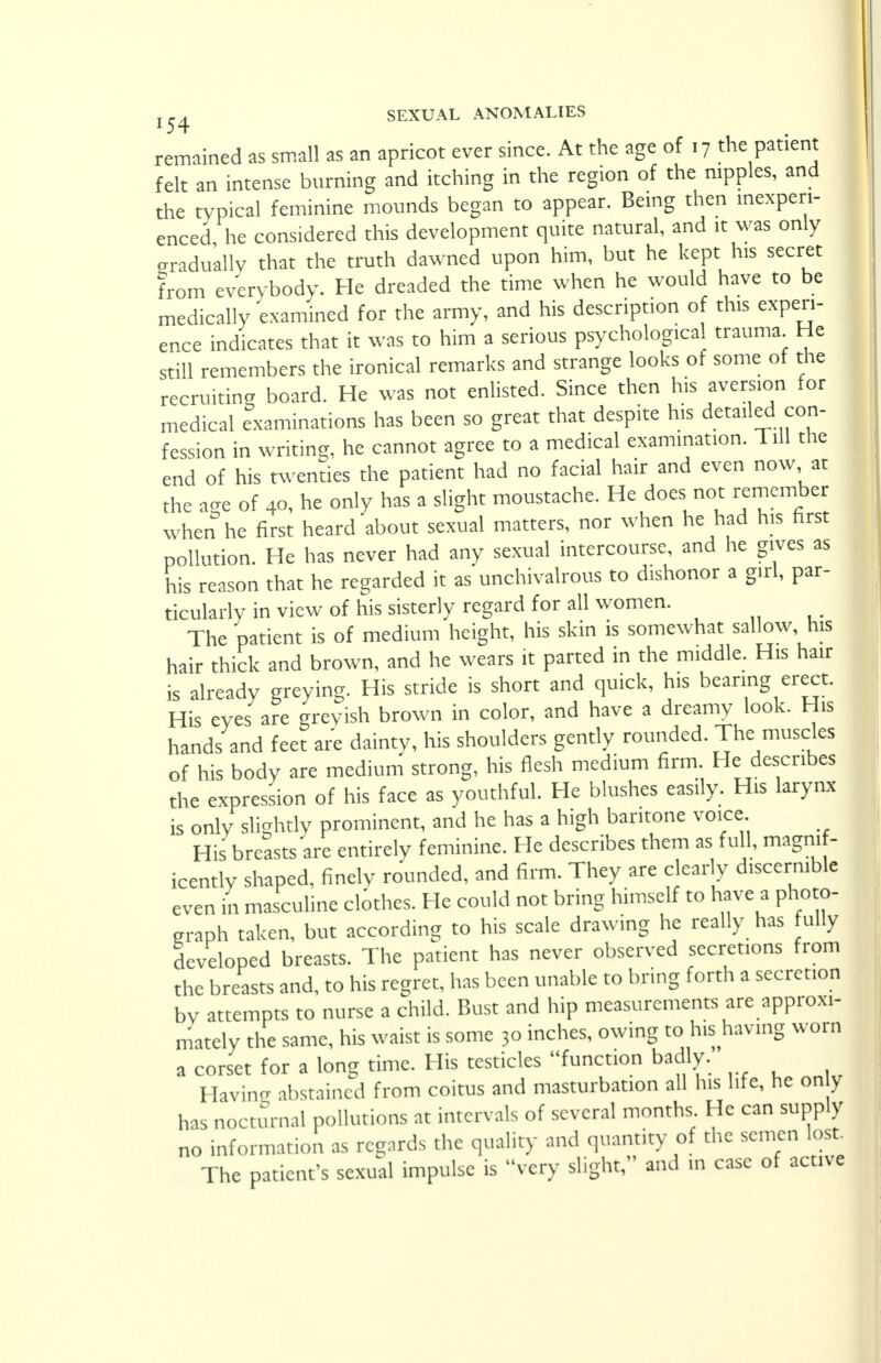 remained as small as an apricot ever since. At the age of . 7 the patient felt an intense burning and itching in the region of the nipples, and the typical feminine mounds began to appear. Being then inexperi- enced he considered this development quite natural, and it was only gradually that the truth dawned upon him, but he kept his secret from everybody. He dreaded the time when he would have to be medically examined for the army, and his description of this experi- ence indicates that it was to him a serious psychological trauma He still remembers the ironical remarks and strange looks of some of the recruiting board. He was not enlisted. Since then his aversion for medical examinations has been so great that despite his detailed con- fession in writing, he cannot agree to a medical examination. Till the end of his twenties the patient had no facial hair and even now at the age of 40, he only has a slight moustache. He does not remember when he first heard about sexual matters, nor when he had his first pollution. He has never had any sexual intercourse, and he gives as his reason that he regarded it as unchivalrous to dishonor a girl, par- ticularly in view of his sisterly regard for all women. The patient is of medium height, his skin is somewhat sallow, his hair thick and brown, and he wears it parted in the middle. His hair is already greying. His stride is short and quick, his bearing erect. His eyes are greyish brown in color, and have a dreamy look. His hands and feet are dainty, his shoulders gently rounded. The muscles of his body are medium strong, his flesh medium firm. He describes the expression of his face as youthful. He blushes easily. His larynx is only slightly prominent, and he has a high baritone voice His breasts are entirely feminine. He describes them as full, magnif- icently shaped, finely rounded, and firm. They are clearly discernible even in masculine clothes. He could not bring himself to have a photo- graph taken, but according to his scale drawing he really has fully developed breasts. The patient has never observed secretions from the breasts and, to his regret, has been unable to bring forth a secretion by attempts to nurse a child. Bust and hip measurements are approxi- mately the same, his waist is some 30 inches, owing to hishaving worn a corset for a long time. His testicles function badly. Having abstained from coitus and masturbation all his life, he on y has nocturnal pollutions at intervals of several months He can supply no information as regards the quality and quantity of the semen lost. The patient's sexual impulse is very slight, and in case of active