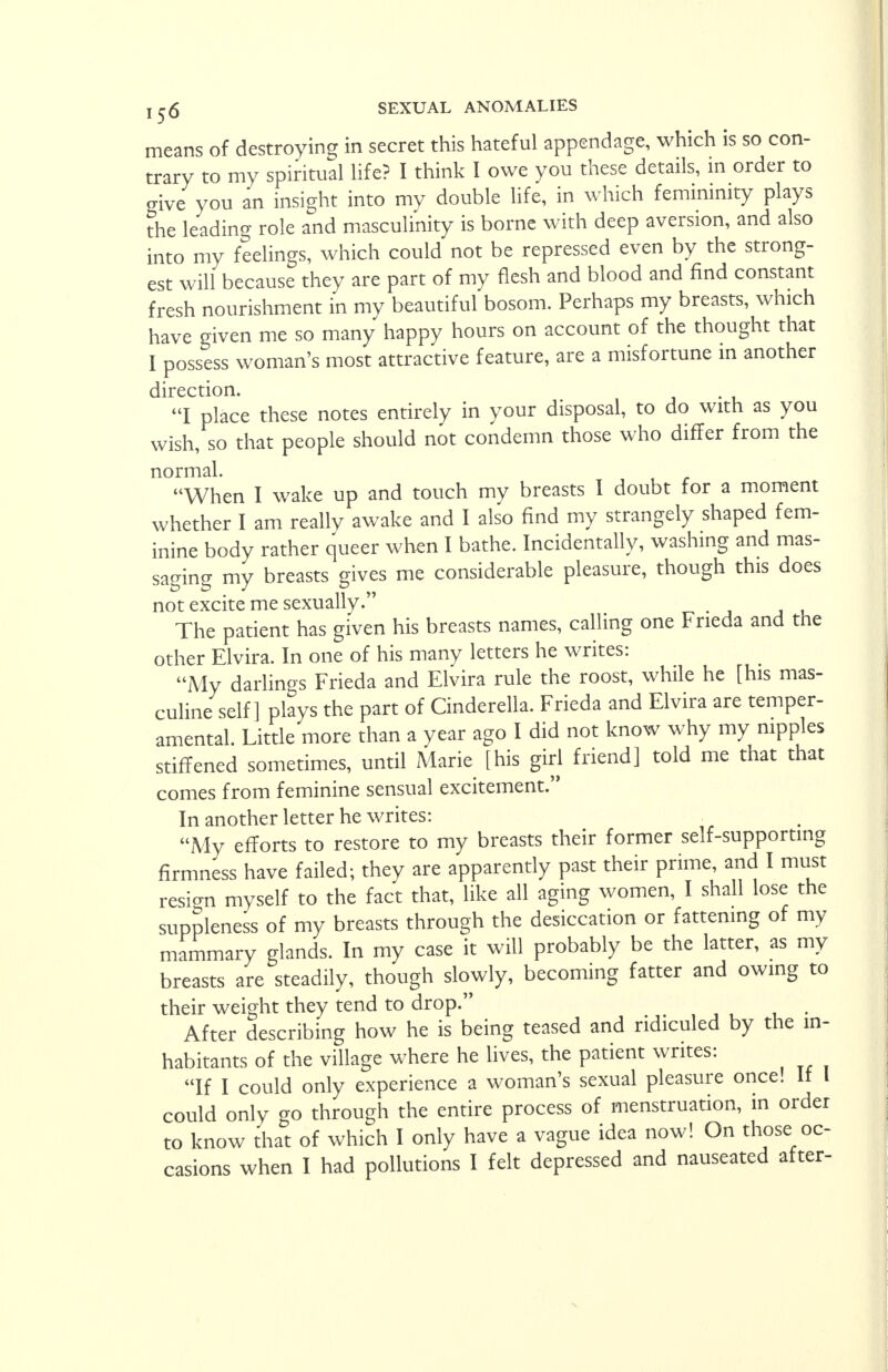 means of destroying in secret this hateful appendage, which is so con- trary to my spiritual life? I think I owe you these details, in order to give you an insight into my double life, in which femininity plays the leading role and masculinity is borne with deep aversion, and also into my feelings, which could not be repressed even by the strong- est will because they are part of my flesh and blood and find constant fresh nourishment in my beautiful bosom. Perhaps my breasts, which have given me so many happy hours on account of the thought that I possess woman's most attractive feature, are a misfortune in another direction. I place these notes entirely in your disposal, to do with as you wish, so that people should not condemn those who differ from the normal. When I wake up and touch my breasts I doubt for a moment whether I am really awake and I also find my strangely shaped fem- inine body rather queer when I bathe. Incidentally, washing and mas- saging my breasts gives me considerable pleasure, though this does not excite me sexually. The patient has given his breasts names, calling one Frieda and tne other Elvira. In one of his many letters he writes: My darlings Frieda and Elvira rule the roost, while he [his mas- culine self ] plays the part of Cinderella. Frieda and Elvira are temper- amental. Little more than a year ago I did not know why my nipples stiffened sometimes, until Marie [his girl friend] told me that that comes from feminine sensual excitement. In another letter he writes: My efforts to restore to my breasts their former self-supporting firmness have failed; they are apparently past their prime, and I must resign myself to the fact that, like all aging women, I shall lose the suppleness of my breasts through the desiccation or fattening of my mammary glands. In my case it will probably be the latter, as my breasts are steadily, though slowly, becoming fatter and owing to their weight they tend to drop. After describing how he is being teased and ridiculed by the in- habitants of the village where he lives, the patient writes: If I could only experience a woman's sexual pleasure once. If could only go through the entire process of menstruation, in order to know that of which I only have a vague idea now! On those oc- casions when I had pollutions I felt depressed and nauseated after-