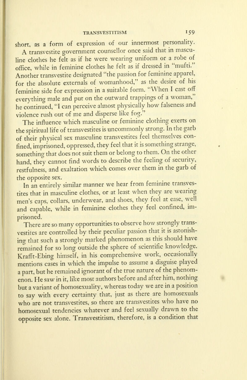 short, as a form of expression of our innermost personality. A transvestite government counsellor once said that in mascu- line clothes he felt as if he were wearing uniform or a robe of office, while in feminine clothes he felt as if dressed in mufti. Another transvestite designated the passion for feminine apparel, for the absolute externals of womanhood, as the desire of his feminine side for expression in a suitable form. When I cast off everything male and put on the outward trappings of a woman, he continued, I can perceive almost physically how falseness and violence rush out of me and disperse like fog. The influence which masculine or feminine clothing exerts on the spiritual life of transvestites is uncommonly strong. In the garb of their physical sex masculine transvestites feel themselves con- fined, imprisoned, oppressed, they feel that it is something strange, something that does not suit them or belong to them. On the other hand, they cannot find words to describe the feeling of security, restfulness, and exaltation which comes over them in the garb of the opposite sex. In an entirely similar manner we hear from feminine transves- tites that in masculine clothes, or at least when they are wearing- men's caps, collars, underwear, and shoes, they feel at ease, well and capable, while in feminine clothes they feel confined, im- prisoned. There are so many opportunities to observe how strongly trans- vestites are controlled by their peculiar passion that it is astonish- ing that such a strongly marked phenomenon as this should have remained for so long outside the sphere of scientific knowledge. KrafFt-Ebing himself, in his comprehensive work, occasionally mentions cases in which the impulse to assume a disguise played a part, but he remained ignorant of the true nature of the phenom- enon. He saw in it, like most authors before and after him, nothing but a variant of homosexuality, whereas today we are in a position to say with every certainty that, just as there are homosexuals who are not transvestites, so there are transvestites who have no homosexual tendencies whatever and feel sexually drawn to the opposite sex alone. Transvestitism, therefore, is a condition that