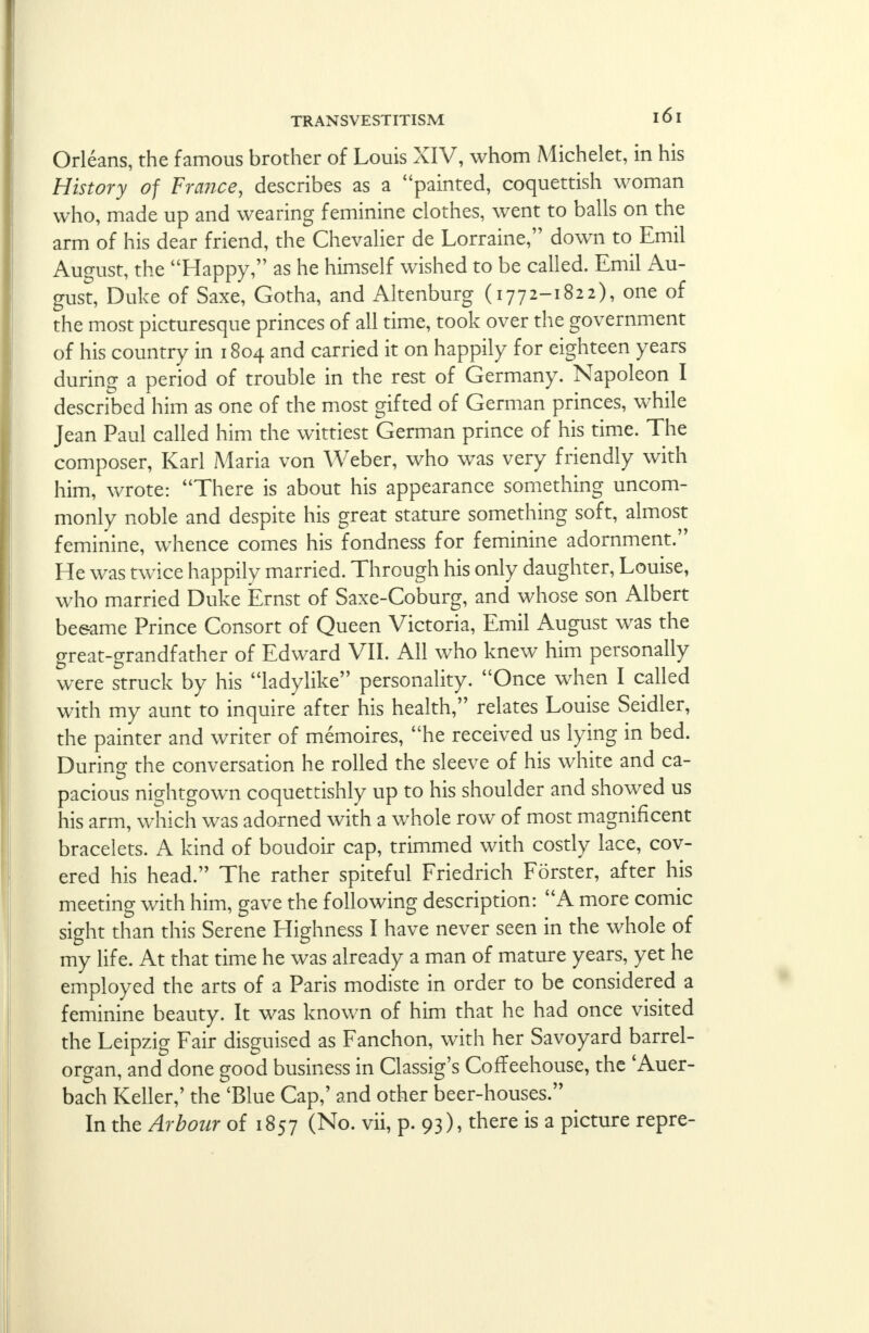 Orleans, the famous brother of Louis XIV, whom Michelet, in his History of France, describes as a painted, coquettish woman who, made up and wearing feminine clothes, went to balls on the arm of his dear friend, the Chevalier de Lorraine, down to Emil August, the Happy, as he himself wished to be called. Emil Au- gust, Duke of Saxe, Gotha, and Altenburg (1772-1822), one of the most picturesque princes of all time, took over the government of his country in 1804 and carried it on happily for eighteen years during a period of trouble in the rest of Germany. Napoleon I described him as one of the most gifted of German princes, while Jean Paul called him the wittiest German prince of his time. The composer, Karl Maria von Weber, who was very friendly with him, wrote: There is about his appearance something uncom- monly noble and despite his great stature something soft, almost feminine, whence comes his fondness for feminine adornment. He was twice happily married. Through his only daughter, Louise, who married Duke Ernst of Saxe-Coburg, and whose son Albert be&ame Prince Consort of Queen Victoria, Emil August was the great-grandfather of Edward VII. All who knew him personally were struck by his ladylike personality. Once when I called with my aunt to inquire after his health, relates Louise Seidler, the painter and writer of memoires, he received us lying in bed. During the conversation he rolled the sleeve of his white and ca- pacious nightgown coquettishly up to his shoulder and showed us his arm, which was adorned with a whole row of most magnificent bracelets. A kind of boudoir cap, trimmed with costly lace, cov- ered his head. The rather spiteful Friedrich Forster, after his meeting with him, gave the following description: A more comic sight than this Serene Highness I have never seen in the whole of my life. At that time he was already a man of mature years, yet he employed the arts of a Paris modiste in order to be considered a feminine beauty. It was known of him that he had once visited the Leipzig Fair disguised as Fanchon, with her Savoyard barrel- organ, and done good business in Classig's Coffeehouse, the 'Auer- bach Keller,' the 'Blue Cap,' and other beer-houses. In the Arbour of 1857 (No. vii, p. 93), there is a picture repre-