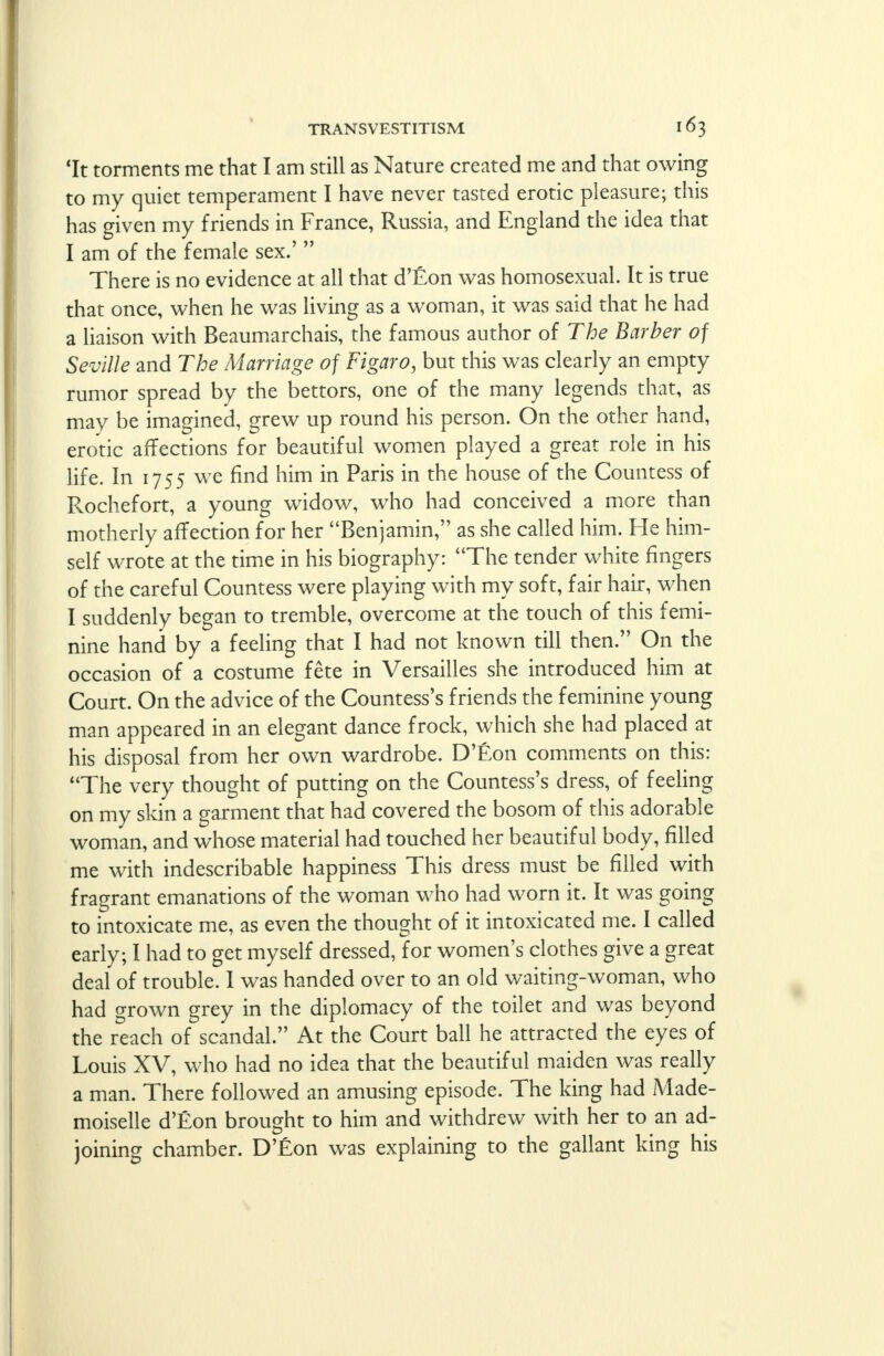 'It torments me that I am still as Nature created me and that owing to my quiet temperament I have never tasted erotic pleasure; this has given my friends in France, Russia, and England the idea that I am of the female sex.'  There is no evidence at all that d'Eon was homosexual. It is true that once, when he was living as a woman, it was said that he had a liaison with Beaumarchais, the famous author of The Barber of Seville and The Marriage of Figaro, but this was clearly an empty rumor spread by the bettors, one of the many legends that, as may be imagined, grew up round his person. On the other hand, erotic affections for beautiful women played a great role in his life. In 1755 we find him in Paris in the house of the Countess of Rochefort, a young widow, who had conceived a more than motherly affection for her Benjamin, as she called him. He him- self wrote at the time in his biography: The tender white fingers of the careful Countess were playing with my soft, fair hair, when I suddenly began to tremble, overcome at the touch of this femi- nine hand by a feeling that I had not known till then. On the occasion of a costume fete in Versailles she introduced him at Court. On the advice of the Countess's friends the feminine young man appeared in an elegant dance frock, which she had placed at his disposal from her own wardrobe. D'Eon comments on this: The very thought of putting on the Countess's dress, of feeling on my skin a garment that had covered the bosom of this adorable woman, and whose material had touched her beautiful body, filled me with indescribable happiness This dress must be filled with fragrant emanations of the woman who had worn it. It was going to intoxicate me, as even the thought of it intoxicated me. I called early; I had to get myself dressed, for women's clothes give a great deal of trouble. I was handed over to an old waiting-woman, who had grown grey in the diplomacy of the toilet and was beyond the reach of scandal. At the Court ball he attracted the eyes of Louis XV, who had no idea that the beautiful maiden was really a man. There followed an amusing episode. The king had Made- moiselle d'Eon brought to him and withdrew with her to an ad- joining chamber. D'Eon was explaining to the gallant king his