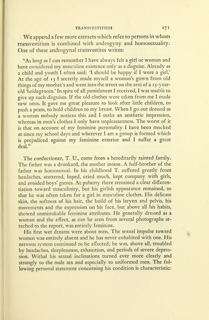 We append a few more extracts which refer to persons in whom transvestitism is combined with androgyny and homosexuality. One of these androgynal transvestites writes: As long as I can remember I have always felt a girl or woman and have considered my masculine existence only as a disguise. Already as a child and youth I often said: 'I should be happy if I were a girl.' At the age of 13 I secretly made myself a woman's gown from old things of my mother's and went into the street on the arm of a 15-year- old 'bridegroom.' In spite of all punishment I received, I was unable to give up such disguises. If the old clothes were taken from me I made new ones. It gave me great pleasure to look after little children, to push a pram, to hold children to my breast. When I go out dressed as a woman nobody notices this and I make an aesthetic impression, whereas in men's clothes I only have unpleasantness. The worst of it is that on account of my feminine personality I have been mocked at since my school days and wherever I am a group is formed which is prejudiced against my feminine exterior and I suffer a great deal. The confectioner, T. U., came from a hereditarily tainted family. The father was a drunkard, the mother insane. A half-brother of the father was homosexual. In his childhood T. suffered greatly from headaches, stuttered, lisped, cried much, kept company with girls, and avoided boys' games. At puberty there remained a clear differen- tiation toward masculinity, but his girlish appearance remained, so that he was often taken for a girl in masculine clothes. His delicate skin, the softness of his hair, the build of his larynx and pelvis, his movements and the expression on his face, but above all his habits, showed unmistakable feminine attributes. He generally dressed as a woman and the effect, as can be seen from several photographs at- tached to the report, was entirely feminine. His first wet dreams were about men. The sexual impulse toward women was entirelv absent and he has never cohabited with one. His nervous system continued to be affected; he was, above all, troubled by headaches, sleeplessness, exhaustion, and periods of severe depres- sion. Withal his sexual inclinations turned ever more clearly and strongly to the male sex and especially to uniformed men. The fol- lowing personal statement concerning his condition is characteristic: