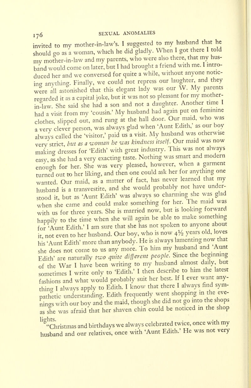 invited to my mother-in-law's. I suggested to my husband that he should go as a woman, which he did gladly. When I got there 1 told my mother-in-law and my parents, who were also there, that my hus- band would come on later, but I had brought a friend with me. I intro- duced her and we conversed for quite a while, without anyone notic- ing anything. Finally, we could not repress our laughter, and they were all astonished that this elegant lady was our VV. My parents regarded it as a capital joke, but it was not so pleasant for my mother- in-law. She said she had a son and not a daughter. Another time I had a visit from my 'cousin.' My husband had again put on feminine clothes, slipped out, and rung at the hall door. Our maid, who was a very clever person, was always glad when 'Aunt Edith,' as our boy always called the 'visitor,' paid us a visit. My husband was otherwise very strict, but as a -woman he vas kindness itself. Our maid was now making dresses for 'Edith' with great industry. This was not always easy as she had a very exacting taste. Nothing was smart and modern enough for her. She was very pleased, however, when a garment turned out to her liking, and then one could ask her for anything one wanted. Our maid, as a matter of fact, has never learned that my husband is a transvestite, and she would probably not have under- stood it but as 'Aunt Edith' was always so charming she was glad when she came and could make something for her. The maid was with us for three years. She is married now, but is looking forward happily to the time when she will again be able to make something for 'Aunt Edith.' I am sure that she has not spoken to anyone about it not even to her husband. Our boy, who is now 4y2 years old, loves his 'Aunt Edith' more than anybody. He is always lamenting now that she does not come to us any more. To him my husband and Aunt Edith' are naturally mo quite different people. Since the beginning of the War I have been writing to my husband almost daily, but sometimes I write only to 'Edith.' I then describe to him the latest fashions and what would probably suit her best. If I ever want any- thing I always apply to Edith. I know that there I always find sym- pathetic understanding. Edith frequently went shopping in the eve- nings with our boy and the maid, though she did not go into the shops as she was afraid that her shaven chin could be noticed in the shop Christmas and birthdays we always celebrated twice, once with my husband and our relatives, once with 'Aunt Edith.' He was not very