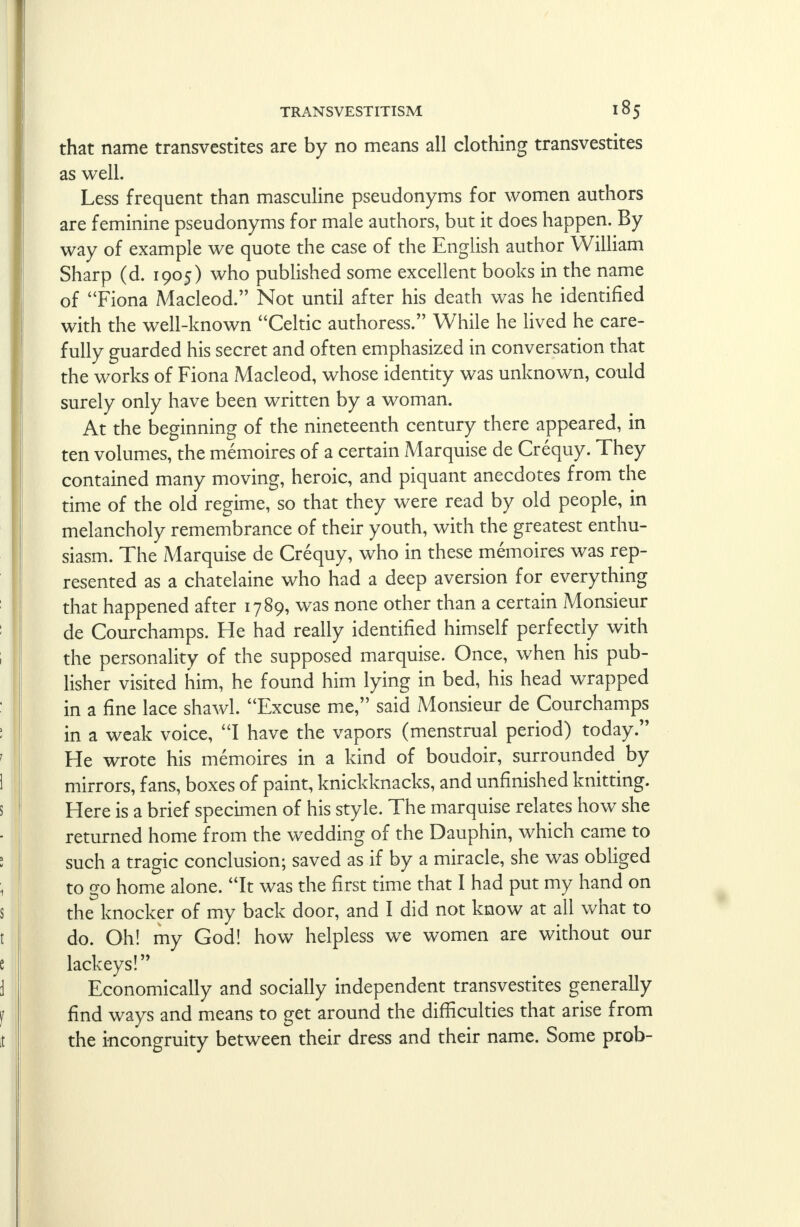 that name transvestites are by no means all clothing transvestites as well. Less frequent than masculine pseudonyms for women authors are feminine pseudonyms for male authors, but it does happen. By way of example we quote the case of the English author William Sharp (d. 1905) who published some excellent books in the name of Fiona Macleod. Not until after his death was he identified with the well-known Celtic authoress. While he lived he care- fully guarded his secret and often emphasized in conversation that the works of Fiona Macleod, whose identity was unknown, could surely only have been written by a woman. At the beginning of the nineteenth century there appeared, in ten volumes, the memoires of a certain Marquise de Crequy. They contained many moving, heroic, and piquant anecdotes from the time of the old regime, so that they were read by old people, in melancholy remembrance of their youth, with the greatest enthu- siasm. The Marquise de Crequy, who in these memoires was rep- resented as a chatelaine who had a deep aversion for everything that happened after 1789, was none other than a certain Monsieur de Courchamps. He had really identified himself perfectly with the personality of the supposed marquise. Once, when his pub- lisher visited him, he found him lying in bed, his head wrapped in a fine lace shawl. Excuse me, said Monsieur de Courchamps in a weak voice, I have the vapors (menstrual period) today. He wrote his memoires in a kind of boudoir, surrounded by mirrors, fans, boxes of paint, knickknacks, and unfinished knitting. Here is a brief specimen of his style. The marquise relates how she returned home from the wedding of the Dauphin, which came to such a tragic conclusion; saved as if by a miracle, she was obliged to go home alone. It was the first time that I had put my hand on the knocker of my back door, and I did not know at all what to do. Oh! my God! how helpless we women are without our lackeys! Economically and socially independent transvestites generally find ways and means to get around the difficulties that arise from the incongruity between their dress and their name. Some prob-