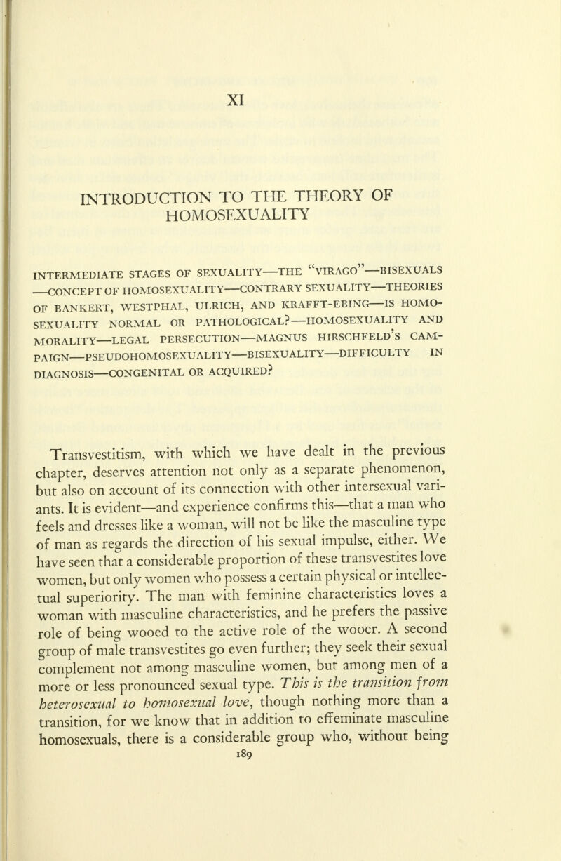 XI INTRODUCTION TO THE THEORY OF HOMOSEXUALITY INTERMEDIATE STAGES OF SEXUALITY—THE VIRAGO—BISEXUALS CONCEPT OF HOMOSEXUALITY CONTRARY SEXUALITY THEORIES OF BANKERT, WESTPHAL, ULRICH, AND KRAFFT-EBING IS HOMO- SEXUALITY NORMAL OR PATHOLOGICAL? HOMOSEXUALITY AND MORALITY LEGAL PERSECUTION MAGNUS HIRSCHFELD's CAM- PAIGN—PSEUDOHOMOSEXUALITY—BISEXUALITY—DIFFICULTY IN DIAGNOSIS—CONGENITAL OR ACQUIRED? Transvestitism, with which we have dealt in the previous chapter, deserves attention not only as a separate phenomenon, but also on account of its connection with other intersexual vari- ants. It is evident—and experience confirms this—that a man who feels and dresses like a woman, will not be like the masculine type of man as regards the direction of his sexual impulse, either. We have seen that a considerable proportion of these transvestites love women, but only women who possess a certain physical or intellec- tual superiority. The man with feminine characteristics loves a woman with masculine characteristics, and he prefers the passive role of being wooed to the active role of the wooer. A second group of male transvestites go even further; they seek their sexual complement not among masculine women, but among men of a more or less pronounced sexual type. This is the transition from heterosexual to homosexual love, though nothing more than a transition, for we know that in addition to effeminate masculine homosexuals, there is a considerable group who, without being