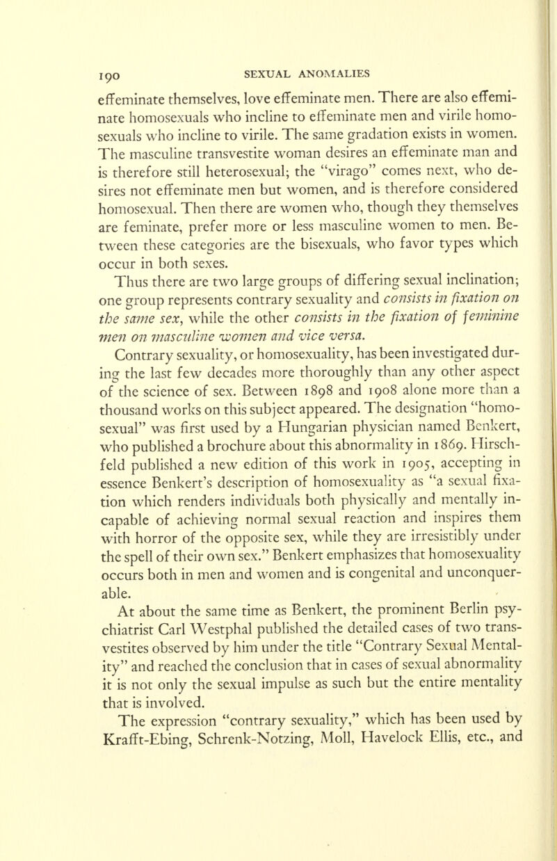 effeminate themselves, love effeminate men. There are also effemi- nate homosexuals who incline to effeminate men and virile homo- sexuals who incline to virile. The same gradation exists in women. The masculine transvestite woman desires an effeminate man and is therefore still heterosexual; the virago comes next, who de- sires not effeminate men but women, and is therefore considered homosexual. Then there are women who, though they themselves are feminate, prefer more or less masculine women to men. Be- tween these categories are the bisexuals, who favor types which occur in both sexes. Thus there are two large groups of differing sexual inclination; one group represents contrary sexuality and consists in fixation on the same sex, while the other consists in the fixation of feminine men on masculine ivomen and vice versa. Contrary sexuality, or homosexuality, has been investigated dur- ing the last few decades more thoroughly than any other aspect of the science of sex. Between 1898 and 1908 alone more than a thousand works on this subject appeared. The designation homo- sexual was first used by a Hungarian physician named Benkert, who published a brochure about this abnormality in 1869. Hirsch- feld published a new edition of this work in 1905, accepting in essence Benkert's description of homosexuality as a sexual fixa- tion which renders individuals both physically and mentally in- capable of achieving normal sexual reaction and inspires them with horror of the opposite sex, while they are irresistibly under the spell of their own sex. Benkert emphasizes that homosexuality occurs both in men and women and is congenital and unconquer- able. At about the same time as Benkert, the prominent Berlin psy- chiatrist Carl Westphal published the detailed cases of two trans- vestites observed by him under the title Contrary Sexual Mental- ity and reached the conclusion that in cases of sexual abnormality it is not only the sexual impulse as such but the entire mentality that is involved. The expression contrary sexuality, which has been used by Krafft-Ebing, Schrenk-Notzing, Moll, Havelock Ellis, etc., and