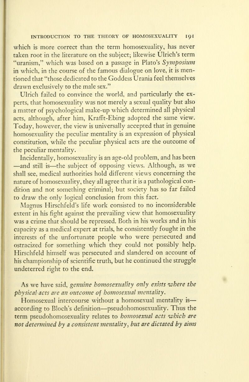 which is more correct than the term homosexuality, has never taken root in the literature on the subject; likewise Ulrich's term uranism, which was based on a passage in Plato's Symposium in which, in the course of the famous dialogue on love, it is men- tioned that those dedicated to the Goddess Urania feel themselves drawn exclusively to the male sex. Ulrich failed to convince the world, and particularly the ex- perts, that homosexuality was not merely a sexual quality but also a matter of psychological make-up which determined all physical acts, although, after him, KrafTt-Ebing adopted the same view. Today, however, the view is universally accepted that in genuine homosexuality the peculiar mentality is an expression of physical constitution, while the peculiar physical acts are the outcome of the peculiar mentality. Incidentally, homosexuality is an age-old problem, and has been —and still is—the subject of opposing views. Although, as we shall see, medical authorities hold different views concerning the nature of homosexuality, they all agree that it is a pathological con- dition and not something criminal; but society has so far failed to draw the only logical conclusion from this fact. Magnus Hirschfeld's life work consisted to no inconsiderable extent in his fight against the prevailing view that homosexuality was a crime that should be repressed. Both in his works and in his capacity as a medical expert at trials, he consistently fought in the interests of the unfortunate people who were persecuted and ostracized for something which they could not possibly help. Hirschfeld himself was persecuted and slandered on account of his championship of scientific truth, but he continued the struggle undeterred right to the end. As we have said, genuine homosexuality only exists where the physical acts are an outcome of homosexual mentality. Homosexual intercourse without a homosexual mentality is— according to Bloch's definition—pseudohomosexuality. Thus the term pseudohomosexuality relates to homosexual acts which are not determined by a consistent mentality, but are dictated by aims