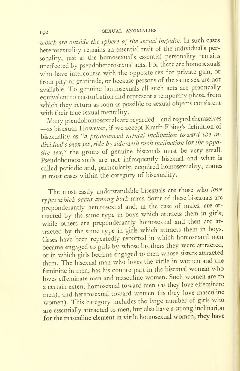 which are outside the sphere of the sexual impulse. In such cases heterosexuality remains an essential trait of the individual's per- sonality, just as the homosexual's essential personality remains unaffected by pseudoheterosexual acts. For there are homosexuals who have intercourse with the opposite sex for private gain, or from pity or gratitude, or because persons of the same sex are not available. To genuine homosexuals all such acts are practically equivalent to masturbation and represent a temporary phase, from which they return as soon as possible to sexual objects consistent with their true sexual mentality. Many pseudohomosexuals are regarded—and regard themselves —as bisexual. However, if we accept Krafft-Ebing's definition of bisexuality as a pronounced mental inclination toward the in- dividual's own sex, side by side with such inclination for the oppo- site sex the group of genuine bisexuals must be very small. Pseudohomosexuals are not infrequently bisexual and what is called periodic and, particularly, acquired homosexuality, comes in most cases within the category of bisexuality. The most easily understandable bisexuals are those who love types which occur among both sexes. Some of these bisexuals are preponderantly heterosexual and, in the case of males, are at- tracted by the same type in boys which attracts them in girls; while others are preponderantly homosexual and then are at- tracted by the same type in girls which attracts them in boys. Cases have been repeatedly reported in which homosexual men became engaged to girls by whose brothers they were attracted, or in which girls became engaged to men whose sisters attracted them. The bisexual man who loves the virile in women and the feminine in men, has his counterpart in the bisexual woman who loves effeminate men and masculine women. Such women are to a certain extent homosexual toward men (as they love effeminate men), and heterosexual toward women (as they love masculine women). This category includes the large number of girls who are essentially attracted to men, but also have a strong inclination for the masculine element in virile homosexual women; they have