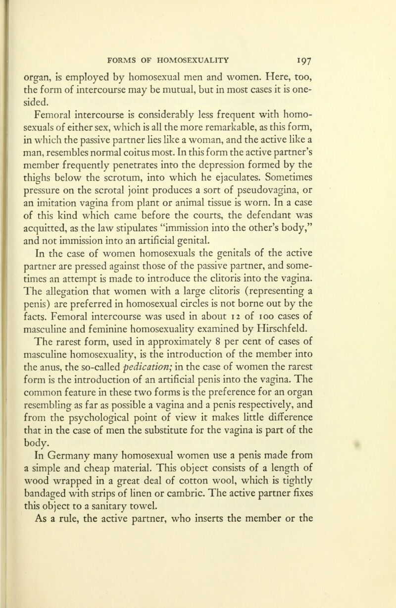 organ, is employed by homosexual men and women. Here, too, the form of intercourse may be mutual, but in most cases it is one- sided. Femoral intercourse is considerably less frequent with homo- sexuals of either sex, which is all the more remarkable, as this form, in which the passive partner lies like a woman, and the active like a man, resembles normal coitus most. In this form the active partner's member frequently penetrates into the depression formed by the thighs below the scrotum, into which he ejaculates. Sometimes pressure on the scrotal joint produces a sort of pseudovagina, or an imitation vagina from plant or animal tissue is worn. In a case of this kind which came before the courts, the defendant was acquitted, as the law stipulates immission into the other's body, and not immission into an artificial genital. In the case of women homosexuals the genitals of the active partner are pressed against those of the passive partner, and some- times an attempt is made to introduce the clitoris into the vagina. The allegation that women with a large clitoris (representing a penis) are preferred in homosexual circles is not borne out by the facts. Femoral intercourse was used in about 12 of 100 cases of masculine and feminine homosexuality examined by Hirschfeld. The rarest form, used in approximately 8 per cent of cases of masculine homosexuality, is the introduction of the member into the anus, the so-called pedication; in the case of women the rarest form is the introduction of an artificial penis into the vagina. The common feature in these two forms is the preference for an organ resembling as far as possible a vagina and a penis respectively, and from the psychological point of view it makes little difference that in the case of men the substitute for the vagina is part of the body. In Germany many homosexual women use a penis made from a simple and cheap material. This object consists of a length of wood wrapped in a great deal of cotton wool, which is tightly bandaged with strips of linen or cambric. The active partner fixes this object to a sanitary towel. As a rule, the active partner, who inserts the member or the