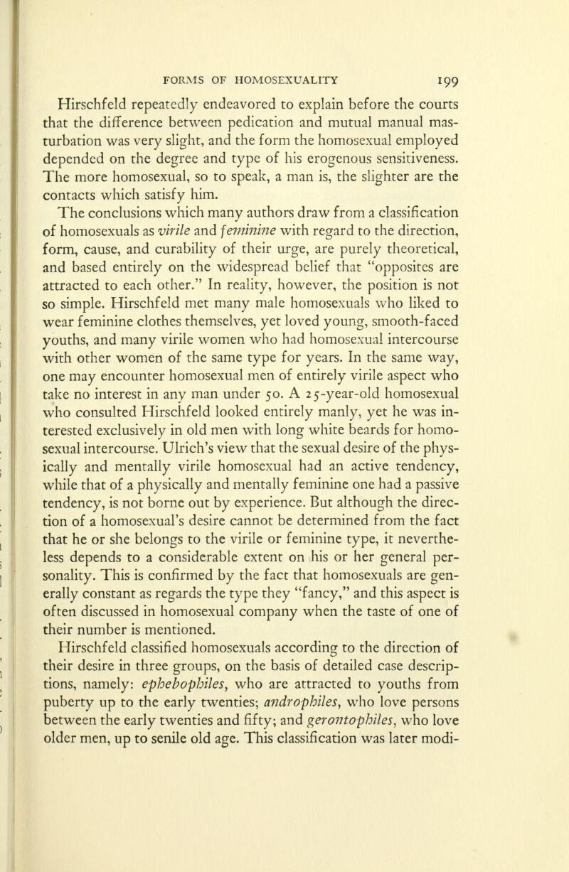 Hirschfeld repeatedly endeavored to explain before the courts that the difference between pedication and mutual manual mas- turbation was very slight, and the form the homosexual employed depended on the degree and type of his erogenous sensitiveness. The more homosexual, so to speak, a man is, the slighter are the contacts which satisfy him. The conclusions which many authors draw from a classification of homosexuals as virile and feminine with regard to the direction, form, cause, and curability of their urge, are purely theoretical, and based entirely on the widespread belief that opposites are attracted to each other. In reality, however, the position is not so simple. Hirschfeld met many male homosexuals who liked to wear feminine clothes themselves, yet loved young, smooth-faced youths, and many virile women who had homosexual intercourse with other women of the same type for years. In the same way, one may encounter homosexual men of entirely virile aspect who take no interest in any man under 50. A 25-year-old homosexual who consulted Hirschfeld looked entirely manly, yet he was in- terested exclusively in old men with long white beards for homo- sexual intercourse. Ulrich's view that the sexual desire of the phys- ically and mentally virile homosexual had an active tendency, while that of a physically and mentally feminine one had a passive tendency, is not borne out by experience. But although the direc- tion of a homosexual's desire cannot be determined from the fact that he or she belongs to the virile or feminine type, it neverthe- less depends to a considerable extent on his or her general per- sonality. This is confirmed by the fact that homosexuals are gen- erally constant as regards the type they fancy, and this aspect is often discussed in homosexual company when the taste of one of their number is mentioned. Hirschfeld classified homosexuals according to the direction of their desire in three groups, on the basis of detailed case descrip- tions, namely: ephebophiles, who are attracted to youths from puberty up to the early twenties; a?idrophiles, who love persons between the early twenties and fifty; and gerontophiles, who love older men, up to senile old age. This classification was later modi-