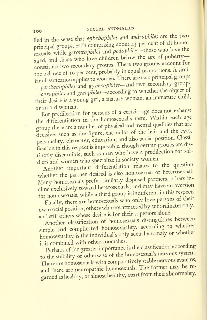 fied in the sense that ephebophiles and androphiles are the two principal groups, each comprising about 45 per cent of all homo- sexuals- while gerontophiles and pedophiles-those who love the acred and those who love children below the age of puberty- constitute two secondary groups. These two groups account for the balance of 10 per cent, probably in equal proportions. A simi- lar classification applies to women. There are two principal groups -parthenophiles and gynecophiles-md two secondary groups Jcorophiles and gnwf>M«-according to whether the object of their desire is a young girl, a mature woman, an immature child, or an old woman. , „, But predilection for persons of a certain age does not exhaust the differentiation in the homosexual's taste. Within each age group there are a number of physical and mental qualities that are decisive, such as the figure, the color of the hair and the eyes, personality, character, education, and also social position. Classi- fication in this respect is impossible, though certain groups are dis- tinctly discernible, such as men who have a predilection for sol- diers and women who specialize in society women. Another important differentiation relates to the question whether the partner desired is also homosexual or heterosexual. Many homosexuals prefer similarly disposed partners, others in- cline exclusively toward heterosexuals, and may have an aversion for homosexuals, while a third group is indifferent in this respect. Finally there are homosexuals who only love persons of their own social position, others who are attracted by subordinates only, and still others whose desire is for their superiors alone. Another classification of homosexuals distinguishes between simple and complicated homosexuality, according to whether homosexuality is the individual's only sexual anomaly or whether it is combined with other anomalies. Perhaps of far greater importance is the classification according to the stability or otherwise of the homosexual's nervous system. There are homosexuals with comparatively stable nervous systems, and there are neuropathic homosexuals. The former may be re- garded as healthy, or almost healthy, apart from their abnormahty,