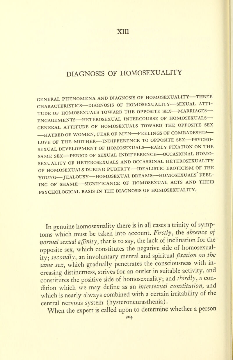 XIII DIAGNOSIS OF HOMOSEXUALITY GENERAL PHENOMENA AND DIAGNOSIS OF HOMOSEXUALITY—THREE CHARACTERISTICS—DIAGNOSIS OF HOMOSEXUALITY—SEXUAL ATTI- TUDE OF HOMOSEXUALS TOWARD THE OPPOSITE SEX—MARRIAGES— ENGAGEMENTS—HETEROSEXUAL INTERCOURSE OF HOMOSEXUALS- GENERAL ATTITUDE OF HOMOSEXUALS TOWARD THE OPPOSITE SEX HATRED OF WOMEN, FEAR OF MEN FEELINGS OF COMRADESHIP LOVE OF THE MOTHER—INDIFFERENCE TO OPPOSITE SEX—PSYCHO- SEXUAL DEVELOPMENT OF HOMOSEXUALS—EARLY FIXATION ON THE SAME SEX—PERIOD OF SEXUAL INDIFFERENCE—OCCASIONAL HOMO- SEXUALITY OF HETEROSEXUALS AND OCCASIONAL HETEROSEXUALITY OF HOMOSEXUALS DURING PUBERTY—IDEALISTIC EROTICISM OF THE YOUNG JEALOUSY—HOMOSEXUAL DREAMS—HOMOSEXUALS* FEEL- ING OF SHAME—SIGNIFICANCE OF HOMOSEXUAL ACTS AND THEIR PSYCHOLOGICAL BASIS IN THE DIAGNOSIS OF HOMOSEXUALITY. In genuine homosexuality there is in all cases a trinity of symp- toms which must be taken into account. Firstly, the absence of normal sexual affinity, that is to say, the lack of inclination for the opposite sex, which constitutes the negative side of homosexual- ity; secondly, an involuntary mental and spiritual fixation on the same sex, which gradually penetrates the consciousness with in- creasing distinctness, strives for an outlet in suitable activity, and constitutes the positive side of homosexuality; and thirdly, a con- dition which we may define as an intersexual constitution, and which is nearly always combined with a certain irritability of the central nervous system (hysteroneurasthenia). When the expert is called upon to determine whether a person ?Q4