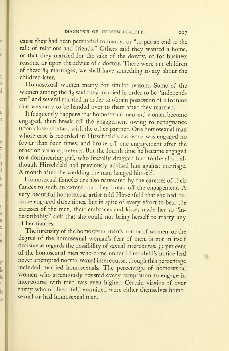 cause they had been persuaded to marry, or to put an end to the talk of relations and friends.'' Others said they wanted a home, or that they married for the sake of the dowry, or for business reasons, or upon the advice of a doctor. There were 112 children of these 83 marriages; we shall have something to say about the children later. Homosexual women marry for similar reasons. Some of the women among the 83 said they married in order to be independ- ent and several married in order to obtain possession of a fortune that was only to be handed over to them after they married. It frequently happens that homosexual men and women become engaged, then break off the engagement owing to repugnance upon closer contact with the other partner. One homosexual man whose case is recorded in Hirschfeld's casuistry was engaged no fewer than four times, and broke off one engagement after the other on various pretexts. But the fourth time he became engaged to a domineering girl, who literally dragged him to the altar, al- though Hirschfeld had previously advised him against marriage. A month after the wedding the man hanged himself. Homosexual fiancees are also nauseated by the caresses of their fiances to such an extent that they break off the engagement. A very beautiful homosexual artist told Hirschfeld that she had be- come engaged three times, but in spite of every effort to bear the caresses of the men, their embraces and kisses made her so in- describably sick that she could not bring herself to marry any of her fiances. The intensity of the homosexual man's horror of women, or the degree of the homosexual woman's fear of men, is not in itself decisive as regards the possibility of sexual intercourse. 53 per cent of the homosexual men who came under Hirschfeld's notice had never attempted normal sexual intercourse, though this percentage included married homosexuals. The percentage of homosexual women who strenuously resisted every temptation to engage in intercourse with men was even higher. Certain virgins of over thirty whom Hirschfeld examined were either themselves homo- sexual or had homosexual men.