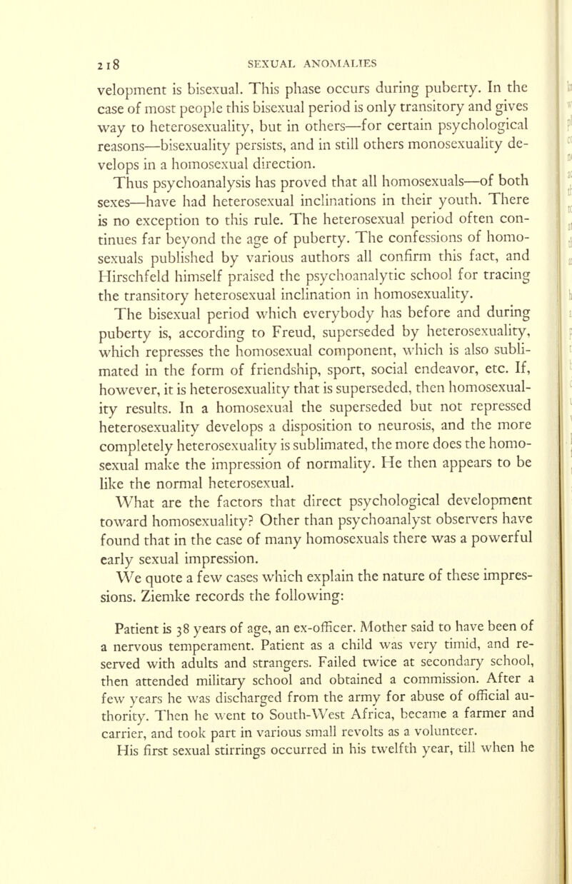 velopment is bisexual. This phase occurs during puberty. In the case of most people this bisexual period is only transitory and gives way to heterosexuality, but in others—for certain psychological reasons—bisexuality persists, and in still others monosexuality de- velops in a homosexual direction. Thus psychoanalysis has proved that all homosexuals—of both sexes—have had heterosexual inclinations in their youth. There is no exception to this rule. The heterosexual period often con- tinues far beyond the age of puberty. The confessions of homo- sexuals published by various authors all confirm this fact, and Hirschfeld himself praised the psychoanalytic school for tracing the transitory heterosexual inclination in homosexuality. The bisexual period which everybody has before and during puberty is, according to Freud, superseded by heterosexuality, which represses the homosexual component, which is also subli- mated in the form of friendship, sport, social endeavor, etc. If, however, it is heterosexuality that is superseded, then homosexual- ity results. In a homosexual the superseded but not repressed heterosexuality develops a disposition to neurosis, and the more completely heterosexuality is sublimated, the more does the homo- sexual make the impression of normality. He then appears to be like the normal heterosexual. What are the factors that direct psychological development toward homosexuality? Other than psychoanalyst observers have found that in the case of many homosexuals there was a powerful early sexual impression. We quote a few cases which explain the nature of these impres- sions. Ziemke records the following: Patient is 38 years of age, an ex-officer. Mother said to have been of a nervous temperament. Patient as a child was very timid, and re- served with adults and strangers. Failed twice at secondary school, then attended military school and obtained a commission. After a few years he was discharged from the army for abuse of official au- thority. Then he went to South-West Africa, became a farmer and carrier, and took part in various small revolts as a volunteer. His first sexual stirrings occurred in his twelfth year, till when he