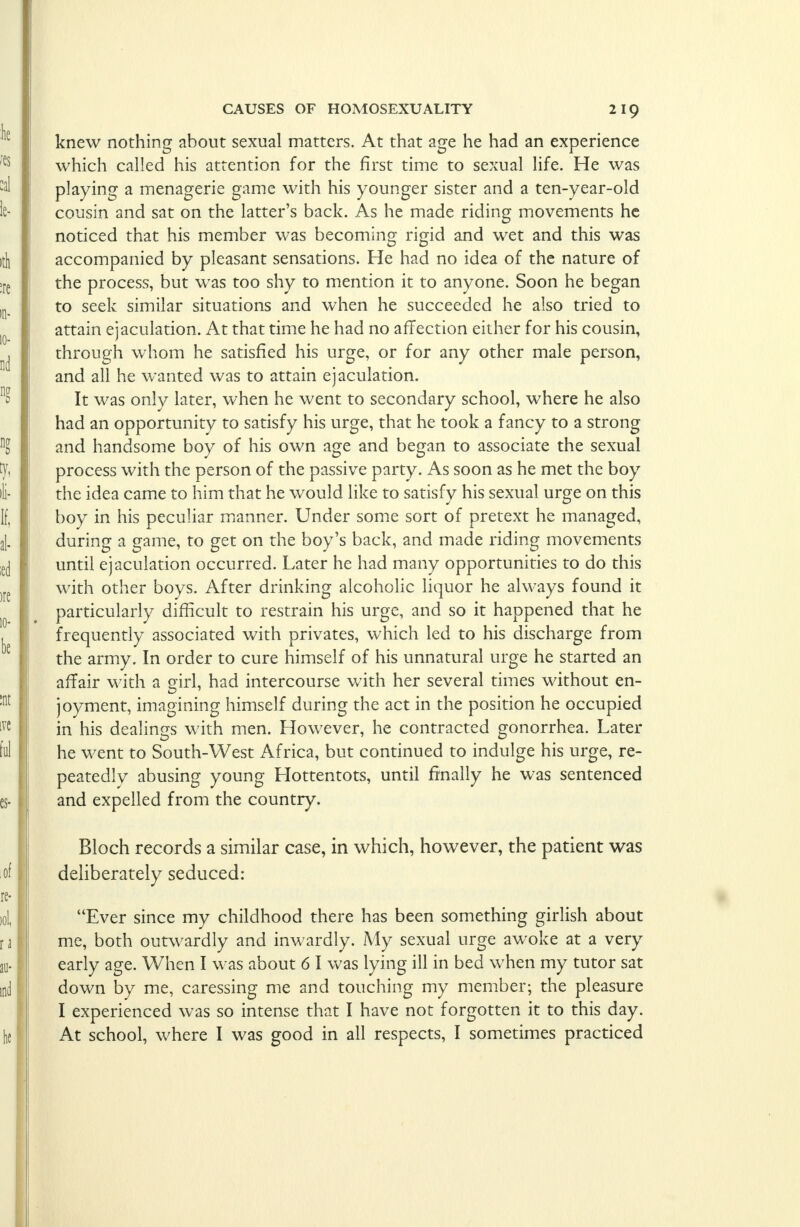 knew nothing about sexual matters. At that age he had an experience which called his attention for the first time to sexual life. He was playing a menagerie game with his younger sister and a ten-year-old cousin and sat on the latter's back. As he made riding movements he noticed that his member was becoming rigid and wet and this was accompanied by pleasant sensations. He had no idea of the nature of the process, but was too shy to mention it to anyone. Soon he began to seek similar situations and when he succeeded he also tried to attain ejaculation. At that time he had no affection either for his cousin, through whom he satisfied his urge, or for any other male person, and all he wanted was to attain ejaculation. It was only later, when he went to secondary school, where he also had an opportunity to satisfy his urge, that he took a fancy to a strong and handsome boy of his own age and began to associate the sexual process with the person of the passive party. As soon as he met the boy the idea came to him that he would like to satisfy his sexual urge on this boy in his peculiar manner. Under some sort of pretext he managed, during a game, to get on the boy's back, and made riding movements until ejaculation occurred. Later he had many opportunities to do this with other boys. After drinking alcoholic liquor he always found it particularly difficult to restrain his urge, and so it happened that he frequently associated with privates, which led to his discharge from the army. In order to cure himself of his unnatural urge he started an affair with a girl, had intercourse with her several times without en- joyment, imagining himself during the act in the position he occupied in his dealings with men. However, he contracted gonorrhea. Later he went to South-West Africa, but continued to indulge his urge, re- peatedly abusing young Hottentots, until finally he was sentenced and expelled from the country. Bloch records a similar case, in which, however, the patient was deliberately seduced: Ever since my childhood there has been something girlish about me, both outwardly and inwardly. My sexual urge awoke at a very early age. When I was about 6 I was lying ill in bed when my tutor sat down by me, caressing me and touching my member; the pleasure I experienced was so intense that I have not forgotten it to this day. At school, where I was good in all respects, I sometimes practiced