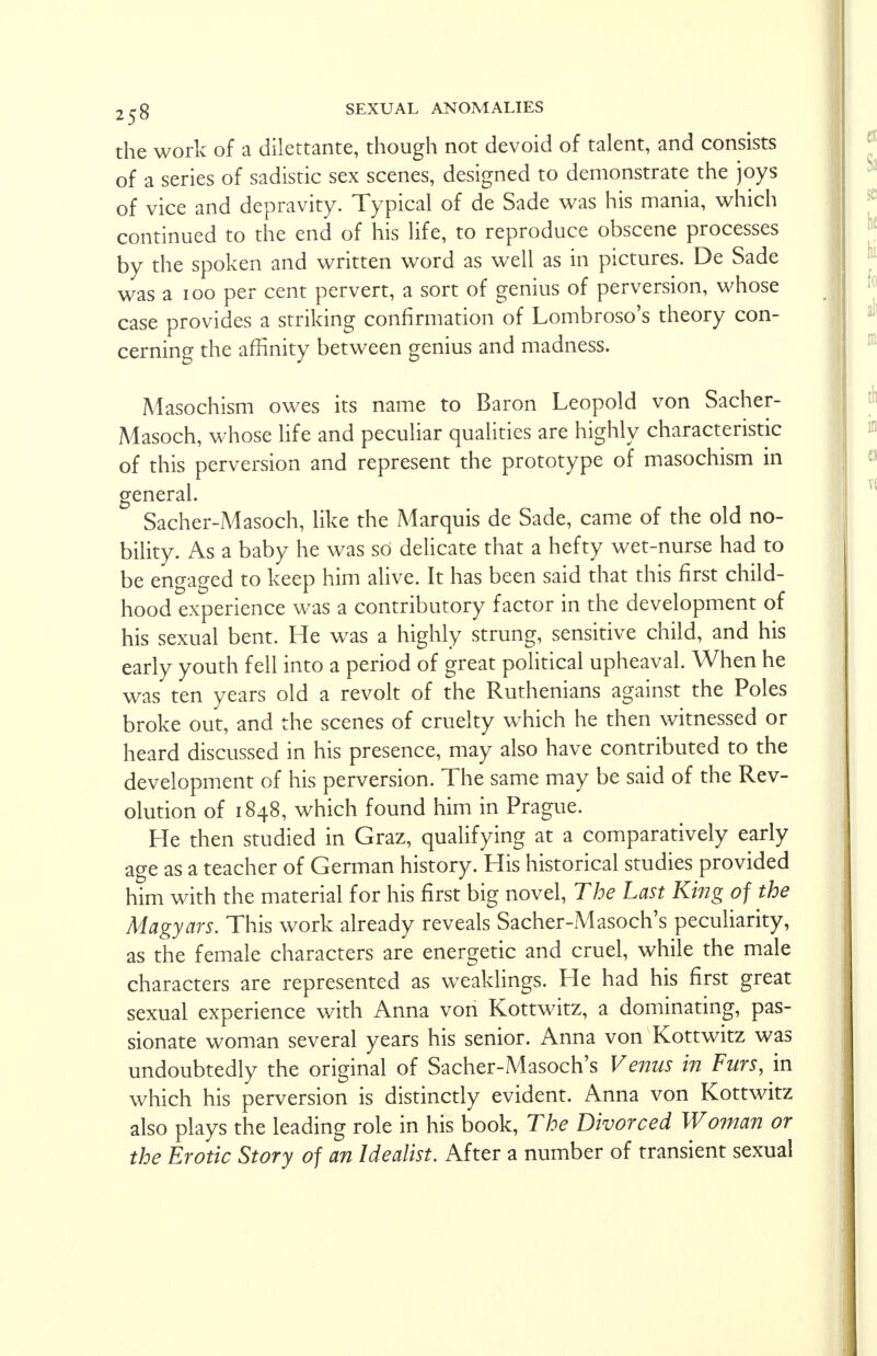 the work of a dilettante, though not devoid of talent, and consists of a series of sadistic sex scenes, designed to demonstrate the joys of vice and depravity. Typical of de Sade was his mania, which continued to the end of his life, to reproduce obscene processes by the spoken and written word as well as in pictures. De Sade was a ioo per cent pervert, a sort of genius of perversion, whose case provides a striking confirmation of Lombroso's theory con- cerning the affinity between genius and madness. Masochism owes its name to Baron Leopold von Sacher- Masoch, whose life and peculiar qualities are highly characteristic of this perversion and represent the prototype of masochism in general. Sacher-Masoch, like the Marquis de Sade, came of the old no- bility. As a baby he was so delicate that a hefty wet-nurse had to be engaged to keep him alive. It has been said that this first child- hood experience was a contributory factor in the development of his sexual bent. He was a highly strung, sensitive child, and his early youth fell into a period of great political upheaval. When he was ten years old a revolt of the Ruthenians against the Poles broke out, and the scenes of cruelty which he then witnessed or heard discussed in his presence, may also have contributed to the development of his perversion. The same may be said of the Rev- olution of 1848, which found him in Prague. He then studied in Graz, qualifying at a comparatively early age as a teacher of German history. His historical studies provided him with the material for his first big novel, The Last King of the Magyars. This work already reveals Sacher-Masoch's peculiarity, as the female characters are energetic and cruel, while the male characters are represented as weaklings. He had his first great sexual experience with Anna von Kottwitz, a dominating, pas- sionate woman several years his senior. Anna von Kottwitz was undoubtedly the original of Sacher-Masoch's Venus in Furs, in which his perversion is distinctly evident. Anna von Kottwitz also plays the leading role in his book, The Divorced Woman or the Erotic Story of an Idealist. After a number of transient sexual