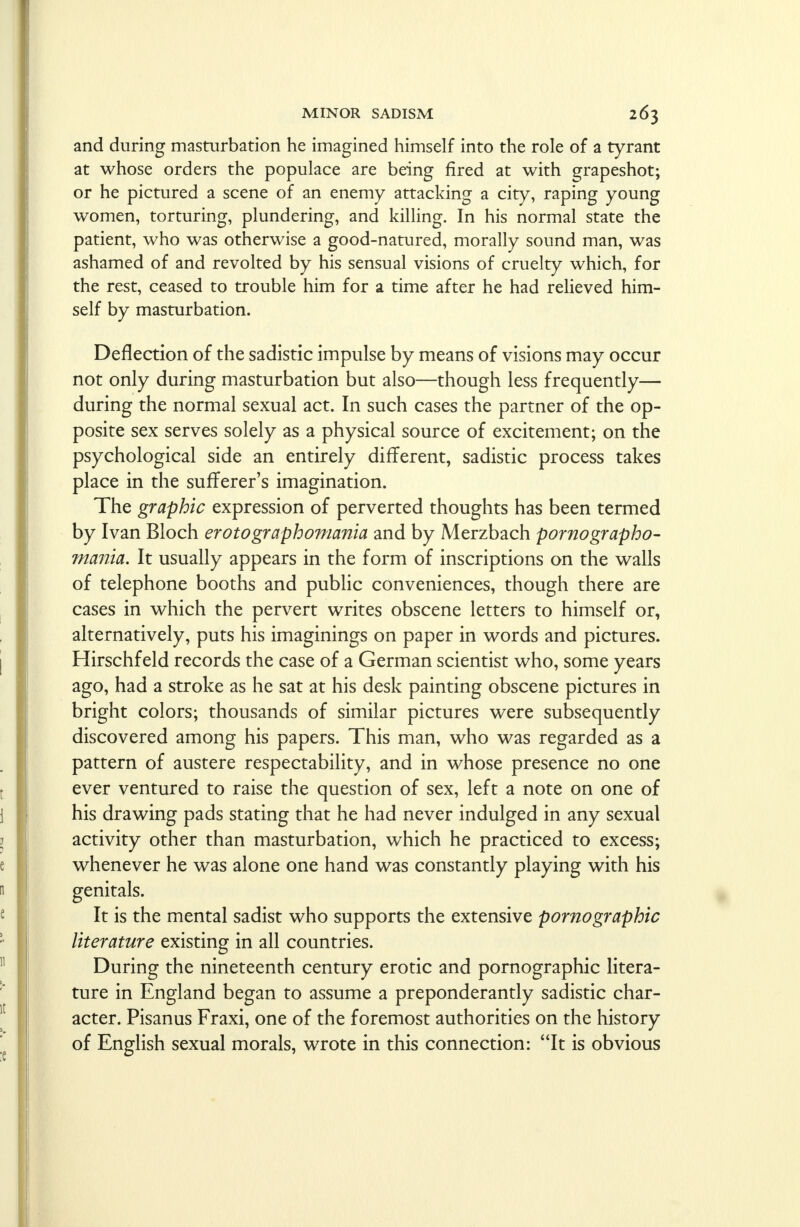 and during masturbation he imagined himself into the role of a tyrant at whose orders the populace are being fired at with grapeshot; or he pictured a scene of an enemy attacking a city, raping young women, torturing, plundering, and killing. In his normal state the patient, who was otherwise a good-natured, morally sound man, was ashamed of and revolted by his sensual visions of cruelty which, for the rest, ceased to trouble him for a time after he had relieved him- self by masturbation. Deflection of the sadistic impulse by means of visions may occur not only during masturbation but also—though less frequently— during the normal sexual act. In such cases the partner of the op- posite sex serves solely as a physical source of excitement; on the psychological side an entirely different, sadistic process takes place in the sufferer's imagination. The graphic expression of perverted thoughts has been termed by Ivan Bloch erotographomania and by Merzbach pornographo- mania. It usually appears in the form of inscriptions on the walls of telephone booths and public conveniences, though there are cases in which the pervert writes obscene letters to himself or, alternatively, puts his imaginings on paper in words and pictures. Hirschfeld records the case of a German scientist who, some years ago, had a stroke as he sat at his desk painting obscene pictures in bright colors; thousands of similar pictures were subsequently discovered among his papers. This man, who was regarded as a pattern of austere respectability, and in whose presence no one ever ventured to raise the question of sex, left a note on one of his drawing pads stating that he had never indulged in any sexual activity other than masturbation, wrhich he practiced to excess; whenever he was alone one hand was constantly playing with his genitals. It is the mental sadist who supports the extensive pornographic literature existing in all countries. During the nineteenth century erotic and pornographic litera- ture in England began to assume a preponderantly sadistic char- acter. Pisanus Fraxi, one of the foremost authorities on the history of English sexual morals, wrote in this connection: It is obvious