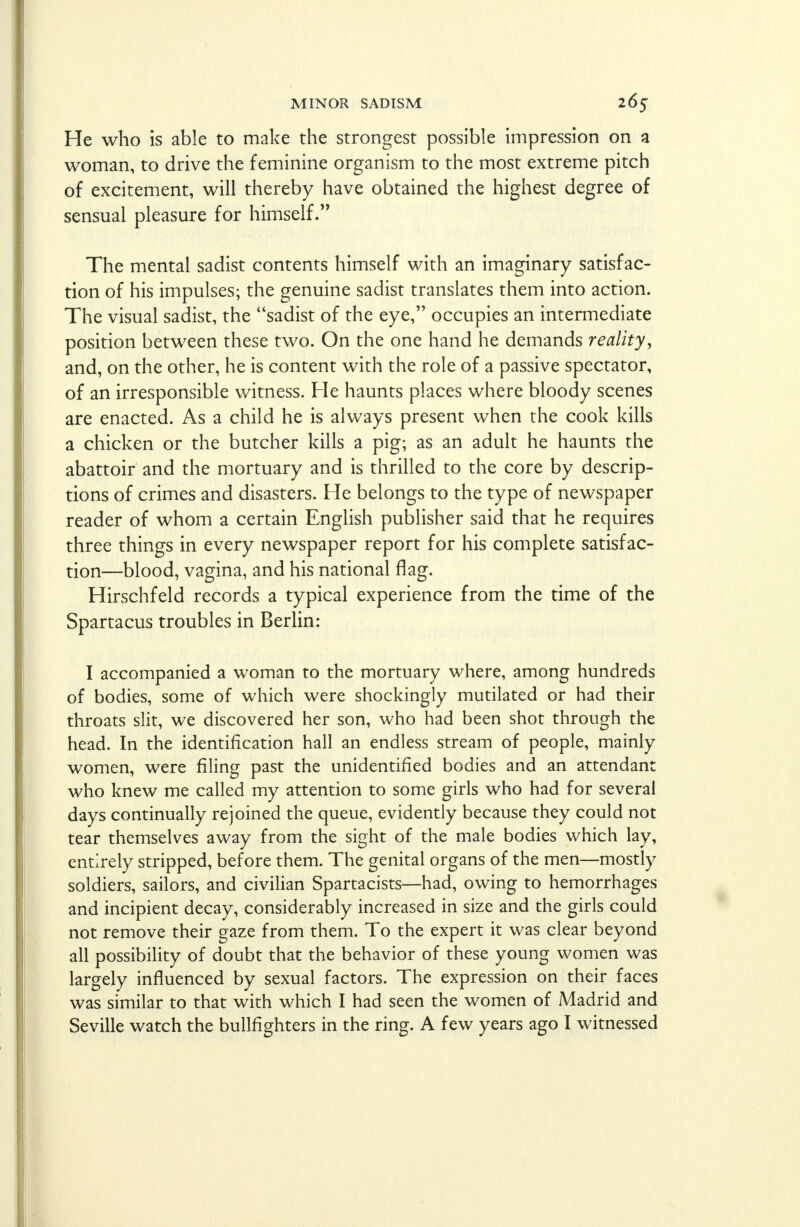 He who is able to make the strongest possible impression on a woman, to drive the feminine organism to the most extreme pitch of excitement, will thereby have obtained the highest degree of sensual pleasure for himself. The mental sadist contents himself with an imaginary satisfac- tion of his impulses; the genuine sadist translates them into action. The visual sadist, the sadist of the eye, occupies an intermediate position between these two. On the one hand he demands reality, and, on the other, he is content with the role of a passive spectator, of an irresponsible witness. He haunts places where bloody scenes are enacted. As a child he is always present when the cook kills a chicken or the butcher kills a pig; as an adult he haunts the abattoir and the mortuary and is thrilled to the core by descrip- tions of crimes and disasters. He belongs to the type of newspaper reader of whom a certain English publisher said that he requires three things in every newspaper report for his complete satisfac- tion—blood, vagina, and his national flag. Hirschfeld records a typical experience from the time of the Spartacus troubles in Berlin: I accompanied a woman to the mortuary where, among hundreds of bodies, some of which were shockingly mutilated or had their throats slit, we discovered her son, who had been shot through the head. In the identification hall an endless stream of people, mainly women, were filing past the unidentified bodies and an attendant who knew me called my attention to some girls who had for several days continually rejoined the queue, evidently because they could not tear themselves away from the sight of the male bodies which lay, entirely stripped, before them. The genital organs of the men—mostly soldiers, sailors, and civilian Spartacists—had, owing to hemorrhages and incipient decay, considerably increased in size and the girls could not remove their gaze from them. To the expert it was clear beyond all possibility of doubt that the behavior of these young women was largely influenced by sexual factors. The expression on their faces was similar to that with which I had seen the women of Madrid and Seville watch the bullfighters in the ring. A few years ago I witnessed