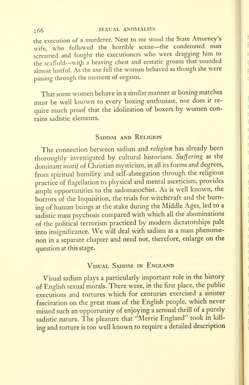 the execution of a murderer. Next to me stood the State Attorney's wife, who followed the horrible scene—the condemned man screamed and fought the executioners who were dragging him to the scaffold—witJi a heaving chest and ecstatic groans that sounded almost lustful. As the axe fell the woman behaved as though she were passing through the moment of orgasm. That some women behave in a similar manner at boxing matches must be well known to every boxing enthusiast, nor does it re- quire much proof that the idolization of boxers by women con- tains sadistic elements. Sadism and Religion The connection between sadism and religion has already been thoroughly investigated by cultural historians. Suffering as the dominant motif of Christian mysticism, in all its forms and degrees, from spiritual humility and self-abnegation through the religious practice of flagellation to physical and mental asceticism, provides ample opportunities to the sadomasochist. As is well known, the horrors of the Inquisition, the trials for witchcraft and the burn- ing of human beings at the stake during the Middle Ages, led to a sadistic mass psychosis compared with which all the abominations of the political terrorism practiced by modern dictatorships pale into insignificance. We will deal with sadism as a mass phenome- non in a separate chapter and need not, therefore, enlarge on the question at this stage. Visual Sadism in England Visual sadism plays a particularly important role in the history of English sexual morals. There were, in the first place, the public executions and tortures which for centuries exercised a sinister fascination on the great mass of the English people, which never missed such an opportunity of enjoying a sensual thrill of a purely sadistic nature. The pleasure that Merrie England took in kill- ing and torture is too well known to require a detailed description