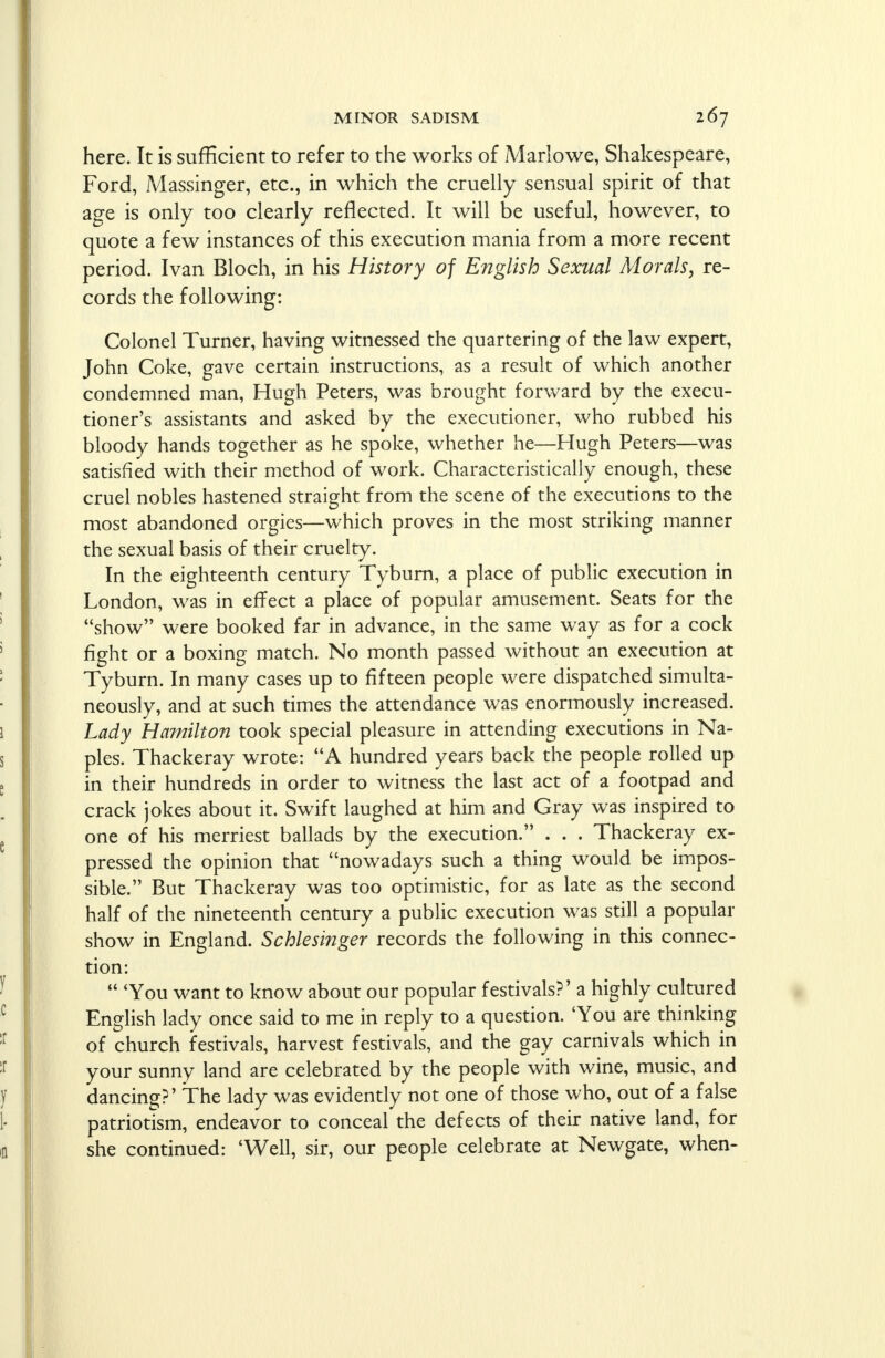 here. It is sufficient to refer to the works of Marlowe, Shakespeare, Ford, Massinger, etc., in which the cruelly sensual spirit of that age is only too clearly reflected. It will be useful, however, to quote a few instances of this execution mania from a more recent period. Ivan Bloch, in his History of English Sexual Morals, re- cords the following: Colonel Turner, having witnessed the quartering of the law expert, John Coke, gave certain instructions, as a result of which another condemned man, Hugh Peters, was brought forward by the execu- tioner's assistants and asked by the executioner, who rubbed his bloody hands together as he spoke, whether he—Hugh Peters—was satisfied with their method of work. Characteristically enough, these cruel nobles hastened straight from the scene of the executions to the most abandoned orgies—which proves in the most striking manner the sexual basis of their cruelty. In the eighteenth century Tyburn, a place of public execution in London, was in effect a place of popular amusement. Seats for the show were booked far in advance, in the same way as for a cock fight or a boxing match. No month passed without an execution at Tyburn. In many cases up to fifteen people were dispatched simulta- neously, and at such times the attendance was enormously increased. Lady Hamilton took special pleasure in attending executions in Na- ples. Thackeray wrote: A hundred years back the people rolled up in their hundreds in order to witness the last act of a footpad and crack jokes about it. Swift laughed at him and Gray was inspired to one of his merriest ballads by the execution. . . . Thackeray ex- pressed the opinion that nowadays such a thing would be impos- sible. But Thackeray was too optimistic, for as late as the second half of the nineteenth century a public execution was still a popular show in England. Schlesinger records the following in this connec- tion:  'You want to know about our popular festivals?' a highly cultured English lady once said to me in reply to a question. 'You are thinking of church festivals, harvest festivals, and the gay carnivals which in your sunny land are celebrated by the people with wine, music, and dancing?' The lady was evidently not one of those who, out of a false patriotism, endeavor to conceal the defects of their native land, for she continued: 'Well, sir, our people celebrate at Newgate, when-