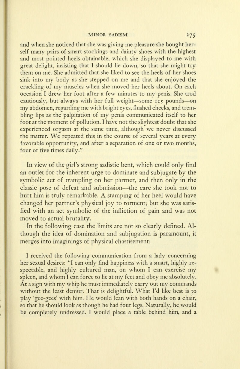 and when she noticed that she was giving me pleasure she bought her- self many pairs of smart stockings and dainty shoes with the highest and most pointed heels obtainable, which she displayed to me with great delight, insisting that I should lie down, so that she might try them on me. She admitted that she liked to see the heels of her shoes sink into my body as she stepped on me and that she enjoyed the crackling of my muscles when she moved her heels about. On each occasion I drew her foot after a few minutes to my penis. She trod cautiously, but always with her full weight—some 125 pounds—on my abdomen, regarding me with bright eyes, flushed cheeks, and trem- bling lips as the palpitation of my penis communicated itself to her foot at the moment of pollution. I have not the slightest doubt that she experienced orgasm at the same time, although we never discussed the matter. We repeated this in the course of several years at every favorable opportunity, and after a separation of one or two months, four or five times daily. In view of the girl's strong sadistic bent, which could only find an outlet for the inherent urge to dominate and subjugate by the symbolic act of trampling on her partner, and then only in the classic pose of defeat and submission—the care she took not to hurt him is truly remarkable. A stamping of her heel would have changed her partner's physical joy to torment; but she was satis- fied with an act symbolic of the infliction of pain and was not moved to actual brutality. In the following case the limits are not so clearly defined. Al- though the idea of domination and subjugation is paramount, it merges into imaginings of physical chastisement: I received the following communication from a lady concerning her sexual desires: I can only find happiness with a smart, highly re- spectable, and highly cultured man, on whom I can exercise my spleen, and whom I can force to lie at my feet and obey me absolutely. At a sign with my whip he must immediately carry out my commands without the least demur. That is delightful. What I'd like best is to play 'gee-gees' with him. He would lean with both hands on a chair, so that he should look as though he had four legs. Naturally, he would be completely undressed. I would place a table behind him, and a