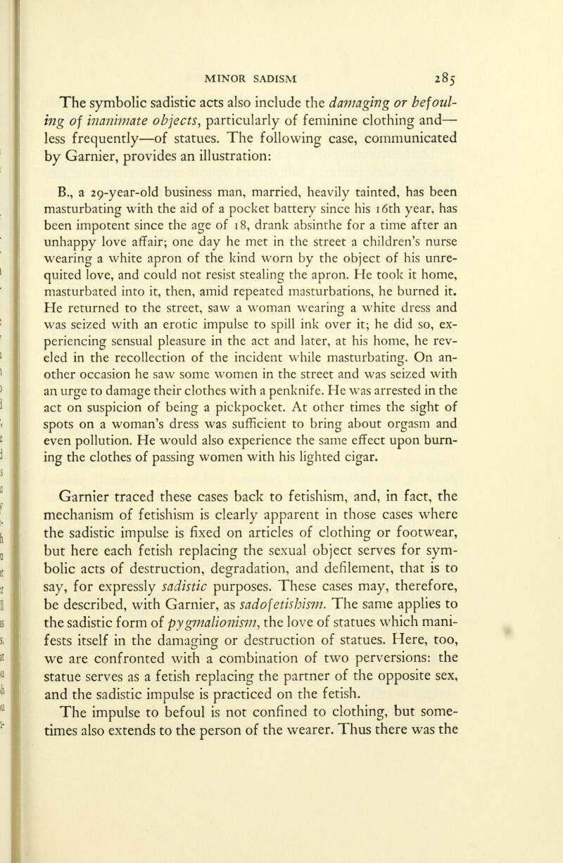 The symbolic sadistic acts also include the damaging or befoul- ing of inani?nate objects, particularly of feminine clothing and— less frequently—of statues. The following case, communicated by Gamier, provides an illustration: B., a 29-year-old business man, married, heavily tainted, has been masturbating with the aid of a pocket battery since his 16th year, has been impotent since the age of 18, drank absinthe for a time after an unhappy love affair; one day he met in the street a children's nurse wearing a white apron of the kind worn by the object of his unre- quited love, and could not resist stealing the apron. He took it home, masturbated into it, then, amid repeated masturbations, he burned it. He returned to the street, saw a woman wearing a white dress and was seized with an erotic impulse to spill ink over it; he did so, ex- periencing sensual pleasure in the act and later, at his home, he rev- eled in the recollection of the incident while masturbating. On an- other occasion he saw some women in the street and was seized with an urge to damage their clothes with a penknife. He was arrested in the act on suspicion of being a pickpocket. At other times the sight of spots on a woman's dress was sufficient to bring about orgasm and even pollution. He would also experience the same effect upon burn- ing the clothes of passing women with his lighted cigar. Gamier traced these cases back to fetishism, and, in fact, the mechanism of fetishism is clearly apparent in those cases where the sadistic impulse is fixed on articles of clothing or footwear, but here each fetish replacing the sexual object serves for sym- bolic acts of destruction, degradation, and defilement, that is to say, for expressly sadistic purposes. These cases may, therefore, be described, with Gamier, as sadofetishism. The same applies to the sadistic form of pygmalionism, the love of statues which mani- fests itself in the damaging or destruction of statues. Here, too, we are confronted with a combination of two perversions: the statue serves as a fetish replacing the partner of the opposite sex, and the sadistic impulse is practiced on the fetish. The impulse to befoul is not confined to clothing, but some- times also extends to the person of the wearer. Thus there was the