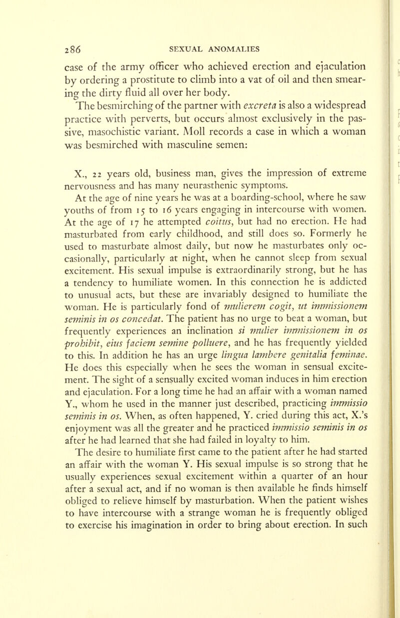 case of the army officer who achieved erection and ejaculation by ordering a prostitute to climb into a vat of oil and then smear- ing the dirty fluid all over her body. The besmirching of the partner with excreta is also a widespread practice with perverts, but occurs almost exclusively in the pas- sive, masochistic variant. Moll records a case in which a woman was besmirched with masculine semen: X., 22 years old, business man, gives the impression of extreme nervousness and has many neurasthenic symptoms. At the age of nine years he was at a boarding-school, where he saw youths of from 15 to 16 years engaging in intercourse with women. At the age of 17 he attempted coitus, but had no erection. He had masturbated from early childhood, and still does so. Formerly he used to masturbate almost daily, but now he masturbates only oc- casionally, particularly at night, when he cannot sleep from sexual excitement. His sexual impulse is extraordinarily strong, but he has a tendency to humiliate women. In this connection he is addicted to unusual acts, but these are invariably designed to humiliate the woman. He is particularly fond of mulierem cogit, lit immissionem seminis in os concedat. The patient has no urge to beat a woman, but frequently experiences an inclination si mulier inmiissionem in os prohibit, ems faciem semine polluere, and he has frequently yielded to this. In addition he has an urge lingua lambere genitalia feminae. He does this especially when he sees the woman in sensual excite- ment. The sight of a sensually excited woman induces in him erection and ejaculation. For a long time he had an affair with a woman named Y., whom he used in the manner just described, practicing 'nmnissio seminis in os. When, as often happened, Y. cried during this act, X.'s enjoyment was all the greater and he practiced immissio se?ninis in os after he had learned that she had failed in loyalty to him. The desire to humiliate first came to the patient after he had started an affair with the woman Y. His sexual impulse is so strong that he usually experiences sexual excitement within a quarter of an hour after a sexual act, and if no woman is then available he finds himself obliged to relieve himself by masturbation. When the patient wishes to have intercourse with a strange woman he is frequently obliged to exercise his imagination in order to bring about erection. In such