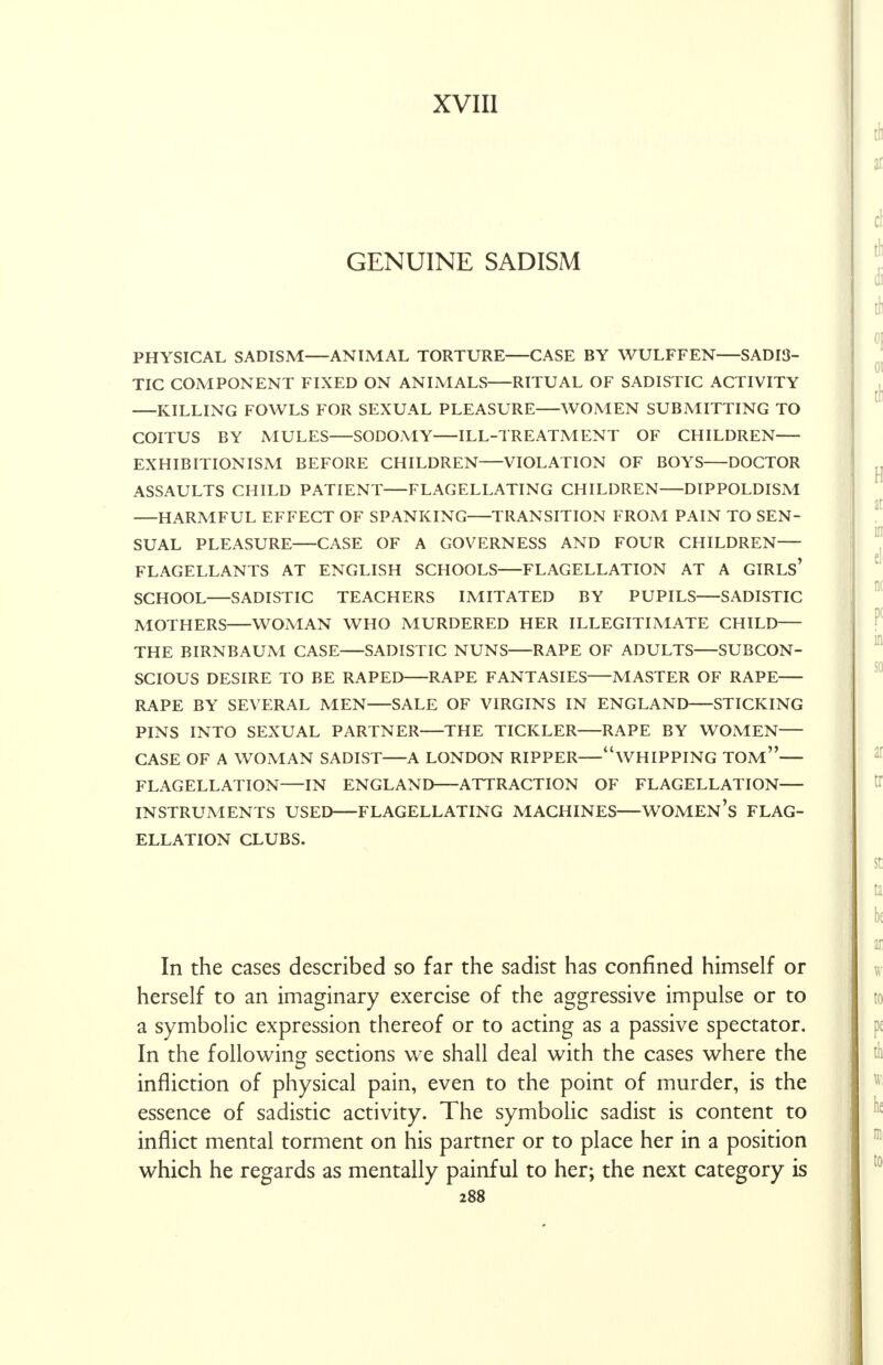 XVIII GENUINE SADISM PHYSICAL SADISM ANIMAL TORTURE CASE BY WULFFEN SADIS- TIC COMPONENT FIXED ON ANIMALS RITUAL OF SADISTIC ACTIVITY KILLING FOWLS FOR SEXUAL PLEASURE WOMEN SUBMITTING TO COITUS BY MULES SODOMY ILL-TREATMENT OF CHILDREN EXHIBITIONISM BEFORE CHILDREN VIOLATION OF BOYS DOCTOR ASSAULTS CHILD PATIENT FLAGELLATING CHILDREN DIPPOLDISM —HARMFUL EFFECT OF SPANKING TRANSITION FROM PAIN TO SEN- SUAL PLEASURE CASE OF A GOVERNESS AND FOUR CHILDREN— FLAGELLANTS AT ENGLISH SCHOOLS FLAGELLATION AT A GIRLS' SCHOOL SADISTIC TEACHERS IMITATED BY PUPILS SADISTIC MOTHERS WOMAN WHO MURDERED HER ILLEGITIMATE CHILD THE BIRNBAUM CASE SADISTIC NUNS RAPE OF ADULTS SUBCON- SCIOUS DESIRE TO BE RAPED RAPE FANTASIES MASTER OF RAPE RAPE BY SEVERAL MEN SALE OF VIRGINS IN ENGLAND STICKING PINS INTO SEXUAL PARTNER THE TICKLER RAPE BY WOMEN CASE OF A WOMAN SADIST A LONDON RIPPER WHIPPING TOM— FLAGELLATION—IN ENGLAND ATTRACTION OF FLAGELLATION INSTRUMENTS USED FLAGELLATING MACHINES—WOMEN'S FLAG- ELLATION CLUBS. In the cases described so far the sadist has confined himself or herself to an imaginary exercise of the aggressive impulse or to a symbolic expression thereof or to acting as a passive spectator. In the following sections we shall deal with the cases where the infliction of physical pain, even to the point of murder, is the essence of sadistic activity. The symbolic sadist is content to inflict mental torment on his partner or to place her in a position which he regards as mentally painful to her; the next category is