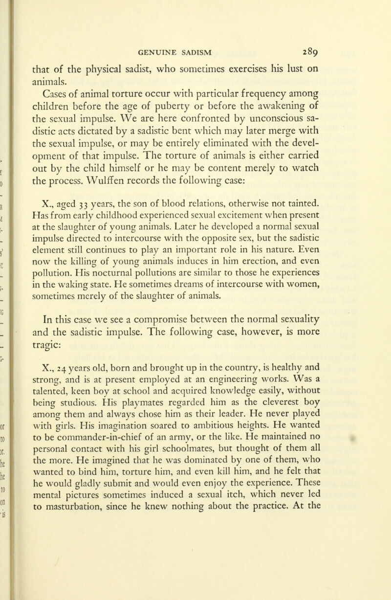 that of the physical sadist, who sometimes exercises his lust on animals. Cases of animal torture occur with particular frequency among children before the age of puberty or before the awakening of the sexual impulse. We are here confronted by unconscious sa- distic acts dictated by a sadistic bent which may later merge with the sexual impulse, or may be entirely eliminated with the devel- opment of that impulse. The torture of animals is either carried out by the child himself or he may be content merely to watch the process. WulfTen records the following case: X., aged 33 years, the son of blood relations, otherwise not tainted. Has from early childhood experienced sexual excitement when present at the slaughter of young animals. Later he developed a normal sexual impulse directed to intercourse with the opposite sex, but the sadistic element still continues to play an important role in his nature. Even now the killing of young animals induces in him erection, and even pollution. His nocturnal pollutions are similar to those he experiences in the waking state. He sometimes dreams of intercourse with women, sometimes merely of the slaughter of animals. In this case we see a compromise between the normal sexuality and the sadistic impulse. The following case, however, is more tragic: X., 24 years old, born and brought up in the country, is healthy and strong, and is at present employed at an engineering works. Was a talented, keen boy at school and acquired knowledge easily, without being studious. His playmates regarded him as the cleverest boy among them and always chose him as their leader. He never played with girls. His imagination soared to ambitious heights. He wanted to be commander-in-chief of an armv, or the like. He maintained no personal contact with his girl schoolmates, but thought of them all the more. He imagined that he was dominated by one of them, who wanted to bind him, torture him, and even kill him, and he felt that he would gladly submit and would even enjoy the experience. These mental pictures sometimes induced a sexual itch, which never led to masturbation, since he knew nothing about the practice. At the