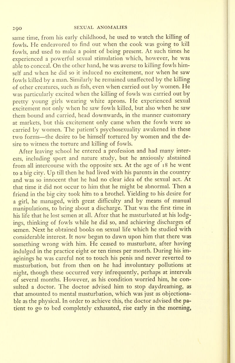 same time, from his early childhood, he used to watch the killing of fowls. He endeavored to find out when the cook was going to kill fowls, and used to make a point of being present. At such times he experienced a powerful sexual stimulation which, however, he was able to conceal. On the other hand, he was averse to killing fowls him- self and when he did so it induced no excitement, nor when he saw fowls killed by a man. Similarly he remained unaffected by the killing of other creatures, such as fish, even when carried out by women. He was particularly excited when the killing of fowls was carried out by pretty young girls wearing white aprons. He experienced sexual excitement not only when he saw fowls killed, but also when he saw them bound and carried, head downwards, in the manner customary at markets, but this excitement only came when the fowls were so carried by women. The patient's psychosexuality awakened in these two forms—the desire to be himself tortured by women and the de- sire to witness the torture and killing of fowls. After leaving school he entered a profession and had many inter- ests, including sport and nature study, but he anxiously abstained from all intercourse with the opposite sex. At the age of 18 he went to a big city. Up till then he had lived with his parents in the country and was so innocent that he had no clear idea of the sexual act. At that time it did not occur to him that he might be abnormal. Then a friend in the big city took him to a brothel. Yielding to his desire for a girl, he managed, with great difficulty and by means of manual manipulations, to bring about a discharge. That was the first time in his life that he lost semen at all. After that he masturbated at his lodg- ings, thinking of fowls while he did so, and achieving discharges of semen. Next he obtained books on sexual life which he studied with considerable interest. It now began to dawn upon him that there was something wrong with him. He ceased to masturbate, after having indulged in the practice eight or ten times per month. During his im- aginings he was careful not to touch his penis and never reverted to masturbation, but from then on he had involuntary pollutions at night, though these occurred very infrequently, perhaps at intervals of several months. However, as his condition worried him, he con- sulted a doctor. The doctor advised him to stop daydreaming, as that amounted to mental masturbation, which was just as objectiona- ble as the physical. In order to achieve this, the doctor advised the pa- tient to go to bed completely exhausted, rise early in the morning,