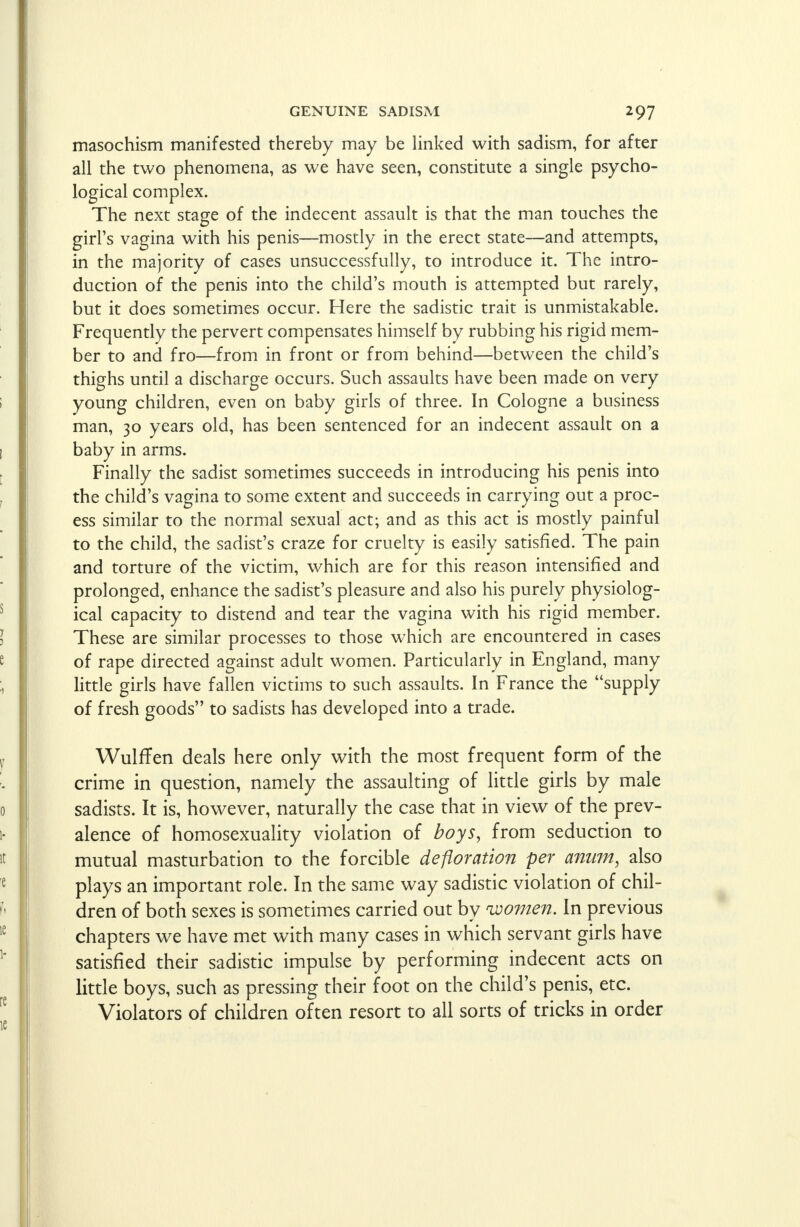 masochism manifested thereby may be linked with sadism, for after all the two phenomena, as we have seen, constitute a single psycho- logical complex. The next stage of the indecent assault is that the man touches the girl's vagina with his penis—mostly in the erect state—and attempts, in the majority of cases unsuccessfully, to introduce it. The intro- duction of the penis into the child's mouth is attempted but rarely, but it does sometimes occur. Here the sadistic trait is unmistakable. Frequently the pervert compensates himself by rubbing his rigid mem- ber to and fro—from in front or from behind—between the child's thighs until a discharge occurs. Such assaults have been made on very young children, even on baby girls of three. In Cologne a business man, 30 years old, has been sentenced for an indecent assault on a baby in arms. Finally the sadist sometimes succeeds in introducing his penis into the child's vagina to some extent and succeeds in carrying out a proc- ess similar to the normal sexual act; and as this act is mostly painful to the child, the sadist's craze for cruelty is easily satisfied. The pain and torture of the victim, which are for this reason intensified and prolonged, enhance the sadist's pleasure and also his purely physiolog- ical capacity to distend and tear the vagina with his rigid member. These are similar processes to those which are encountered in cases of rape directed against adult women. Particularly in England, many little girls have fallen victims to such assaults. In France the supply of fresh goods to sadists has developed into a trade. WulfTen deals here only with the most frequent form of the crime in question, namely the assaulting of little girls by male sadists. It is, however, naturally the case that in view of the prev- alence of homosexuality violation of boys, from seduction to mutual masturbation to the forcible defloration per anum, also plays an important role. In the same way sadistic violation of chil- dren of both sexes is sometimes carried out by 'women. In previous chapters we have met with many cases in which servant girls have satisfied their sadistic impulse by performing indecent acts on little boys, such as pressing their foot on the child's penis, etc. Violators of children often resort to all sorts of tricks in order