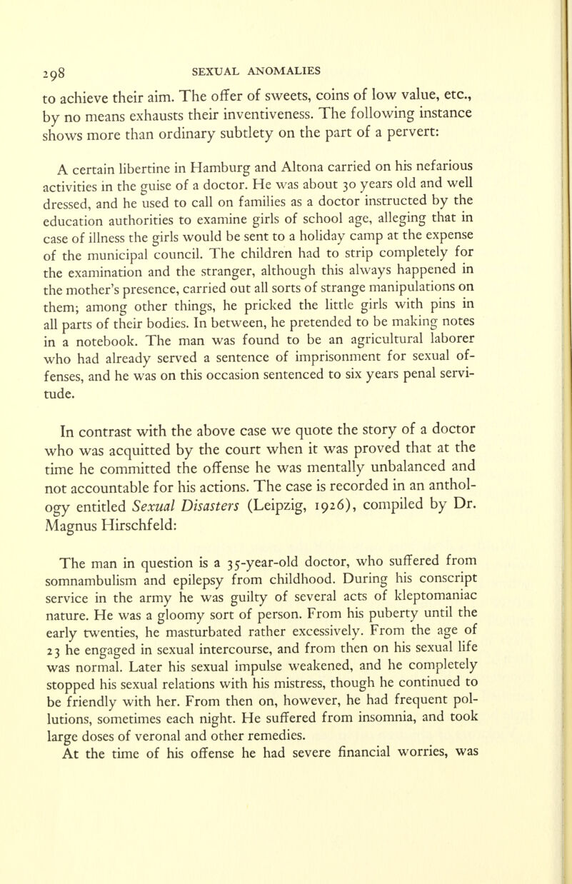 to achieve their aim. The offer of sweets, coins of low value, etc., by no means exhausts their inventiveness. The following instance shows more than ordinary subtlety on the part of a pervert: A certain libertine in Hamburg and Altona carried on his nefarious activities in the guise of a doctor. He was about 30 years old and well dressed, and he used to call on families as a doctor instructed by the education authorities to examine girls of school age, alleging that in case of illness the girls would be sent to a holiday camp at the expense of the municipal council. The children had to strip completely for the examination and the stranger, although this always happened in the mother's presence, carried out all sorts of strange manipulations on them; among other things, he pricked the little girls with pins in all parts of their bodies. In between, he pretended to be making notes in a notebook. The man was found to be an agricultural laborer who had already served a sentence of imprisonment for sexual of- fenses, and he was on this occasion sentenced to six years penal servi- tude. In contrast with the above case we quote the story of a doctor who was acquitted by the court when it was proved that at the time he committed the offense he was mentally unbalanced and not accountable for his actions. The case is recorded in an anthol- ogy entitled Sexual Disasters (Leipzig, 1926), compiled by Dr. Magnus Hirschfeld: The man in question is a 35-year-old doctor, who suffered from somnambulism and epilepsy from childhood. During his conscript service in the army he was guilty of several acts of kleptomaniac nature. He was a gloomy sort of person. From his puberty until the early twenties, he masturbated rather excessively. From the age of 23 he engaged in sexual intercourse, and from then on his sexual life was normal. Later his sexual impulse weakened, and he completely stopped his sexual relations with his mistress, though he continued to be friendly with her. From then on, however, he had frequent pol- lutions, sometimes each night. He suffered from insomnia, and took large doses of veronal and other remedies. At the time of his offense he had severe financial worries, was