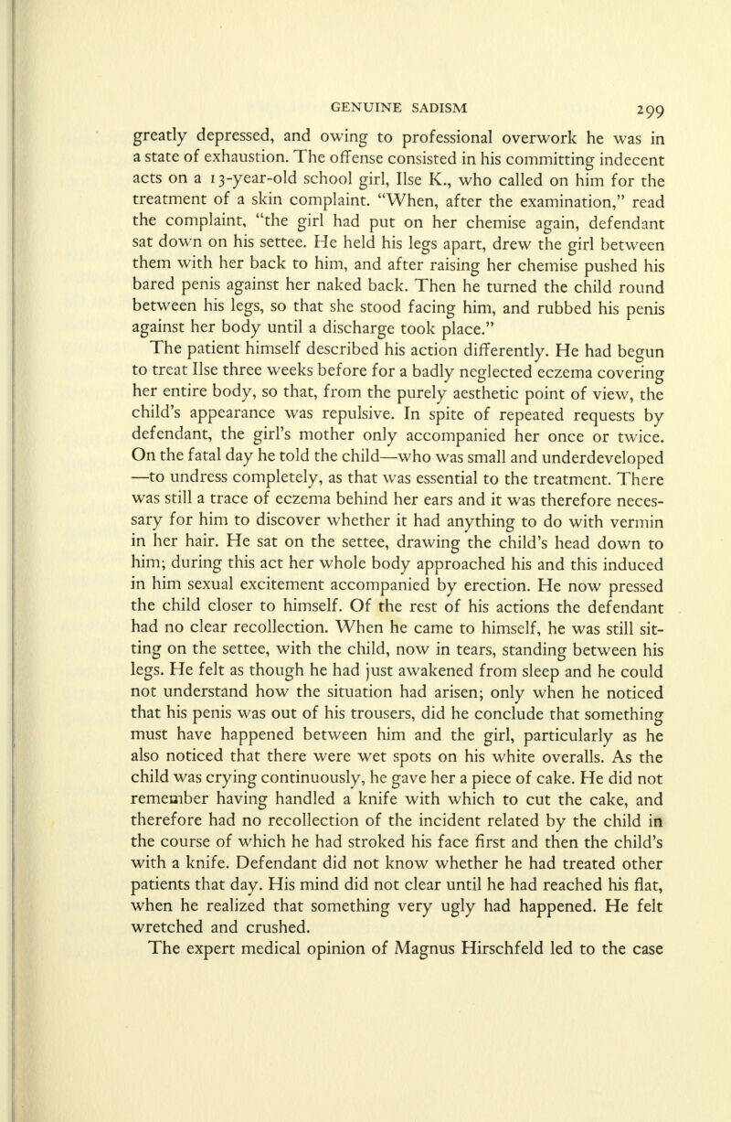 greatly depressed, and owing to professional overwork he was in a state of exhaustion. The offense consisted in his committing indecent acts on a 13-year-old school girl, Use K., who called on him for the treatment of a skin complaint. When, after the examination, read the complaint, the girl had put on her chemise again, defendant sat down on his settee. He held his legs apart, drew the girl between them with her back to him, and after raising her chemise pushed his bared penis against her naked back. Then he turned the child round between his legs, so that she stood facing him, and rubbed his penis against her body until a discharge took place. The patient himself described his action differently. He had begun to treat Use three weeks before for a badly neglected eczema covering her entire body, so that, from the purely aesthetic point of view, the child's appearance was repulsive. In spite of repeated requests by defendant, the girl's mother only accompanied her once or twice. On the fatal day he told the child—who was small and underdeveloped —to undress completely, as that was essential to the treatment. There was still a trace of eczema behind her ears and it was therefore neces- sary for him to discover whether it had anything to do with vermin in her hair. He sat on the settee, drawing the child's head down to him; during this act her whole body approached his and this induced in him sexual excitement accompanied by erection. He now pressed the child closer to himself. Of the rest of his actions the defendant had no clear recollection. When he came to himself, he was still sit- ting on the settee, with the child, now in tears, standing between his legs. He felt as though he had just awakened from sleep and he could not understand how the situation had arisen; only when he noticed that his penis was out of his trousers, did he conclude that something must have happened between him and the girl, particularly as he also noticed that there were wet spots on his white overalls. As the child was crying continuously, he gave her a piece of cake. He did not remember having handled a knife with which to cut the cake, and therefore had no recollection of the incident related by the child in the course of which he had stroked his face first and then the child's with a knife. Defendant did not know whether he had treated other patients that day. His mind did not clear until he had reached his flat, when he realized that something very ugly had happened. He felt wretched and crushed. The expert medical opinion of Magnus Hirschfeld led to the case
