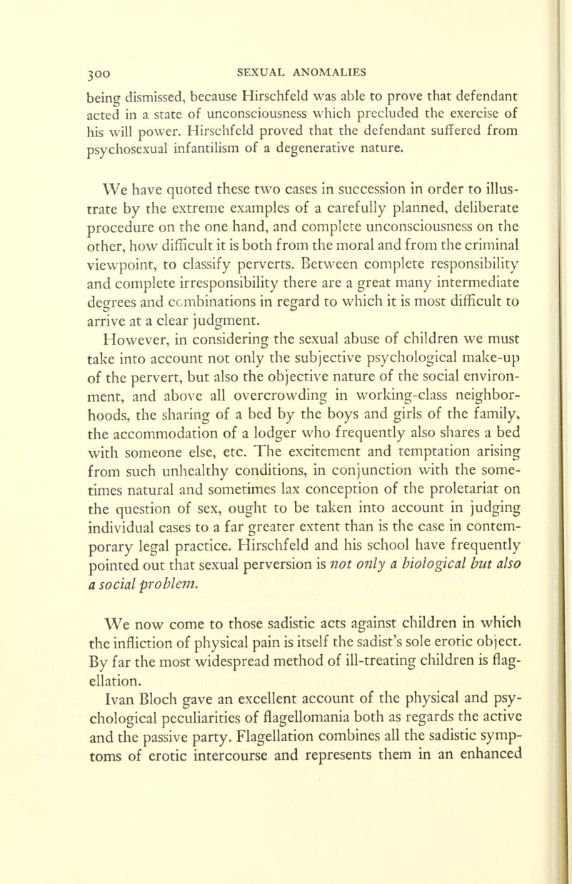 being dismissed, because Hirschfeld was able to prove that defendant acted in a state of unconsciousness which precluded the exercise of his will power. Hirschfeld proved that the defendant suffered from psychosexual infantilism of a degenerative nature. We have quoted these two cases in succession in order to illus- trate by the extreme examples of a carefully planned, deliberate procedure on the one hand, and complete unconsciousness on the other, how difficult it is both from the moral and from the criminal viewpoint, to classify perverts. Between complete responsibility and complete irresponsibility there are a great many intermediate degrees and combinations in regard to which it is most difficult to arrive at a clear judgment. However, in considering the sexual abuse of children we must take into account not only the subjective psychological make-up of the pervert, but also the objective nature of the social environ- ment, and above all overcrowding in working-class neighbor- hoods, the sharing of a bed by the boys and girls of the family, the accommodation of a lodger who frequently also shares a bed with someone else, etc. The excitement and temptation arising from such unhealthy conditions, in conjunction with the some- times natural and sometimes lax conception of the proletariat on the question of sex, ought to be taken into account in judging individual cases to a far greater extent than is the case in contem- porary legal practice. Hirschfeld and his school have frequently pointed out that sexual perversion is not only a biological but also a social problem. We now come to those sadistic acts against children in which the infliction of physical pain is itself the sadist's sole erotic object. By far the most widespread method of ill-treating children is flag- ellation. Ivan Bloch gave an excellent account of the physical and psy- chological peculiarities of flagellomania both as regards the active and the passive party. Flagellation combines all the sadistic symp- toms of erotic intercourse and represents them in an enhanced