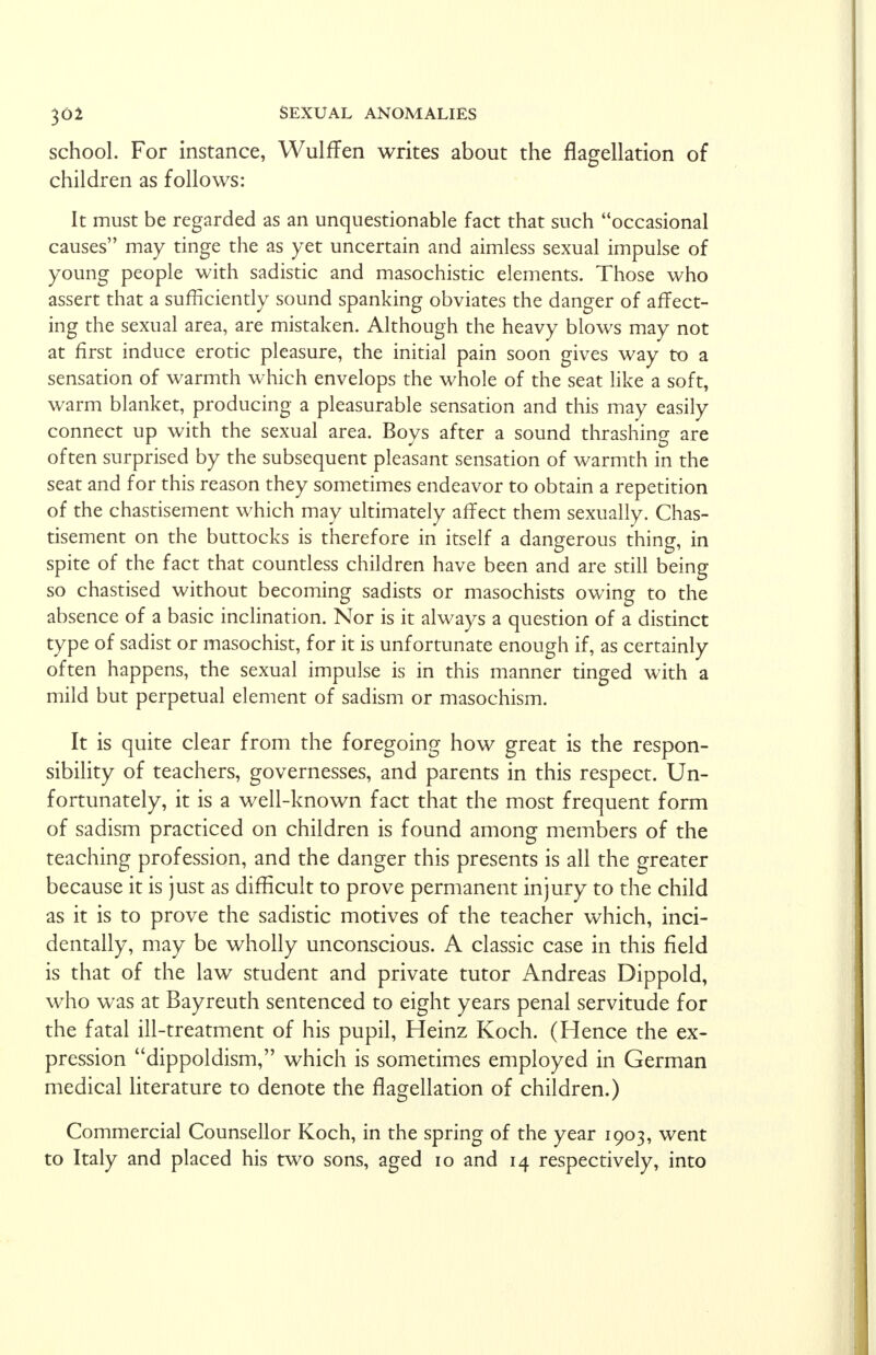 school. For instance, Wulffen writes about the flagellation of children as follows: It must be regarded as an unquestionable fact that such occasional causes may tinge the as yet uncertain and aimless sexual impulse of young people with sadistic and masochistic elements. Those who assert that a sufficiently sound spanking obviates the danger of affect- ing the sexual area, are mistaken. Although the heavy blows may not at first induce erotic pleasure, the initial pain soon gives way to a sensation of warmth which envelops the whole of the seat like a soft, warm blanket, producing a pleasurable sensation and this may easily connect up with the sexual area. Boys after a sound thrashing are often surprised by the subsequent pleasant sensation of warmth in the seat and for this reason they sometimes endeavor to obtain a repetition of the chastisement which may ultimately affect them sexually. Chas- tisement on the buttocks is therefore in itself a dangerous thing, in spite of the fact that countless children have been and are still being so chastised without becoming sadists or masochists owing to the absence of a basic inclination. Nor is it always a question of a distinct type of sadist or masochist, for it is unfortunate enough if, as certainly often happens, the sexual impulse is in this manner tinged with a mild but perpetual element of sadism or masochism. It is quite clear from the foregoing how great is the respon- sibility of teachers, governesses, and parents in this respect. Un- fortunately, it is a well-known fact that the most frequent form of sadism practiced on children is found among members of the teaching profession, and the danger this presents is all the greater because it is just as difficult to prove permanent injury to the child as it is to prove the sadistic motives of the teacher which, inci- dentally, may be wholly unconscious. A classic case in this field is that of the law student and private tutor Andreas Dippold, who was at Bayreuth sentenced to eight years penal servitude for the fatal ill-treatment of his pupil, Heinz Koch. (Hence the ex- pression dippoldism, which is sometimes employed in German medical literature to denote the flagellation of children.) Commercial Counsellor Koch, in the spring of the year 1903, went to Italy and placed his two sons, aged 10 and 14 respectively, into