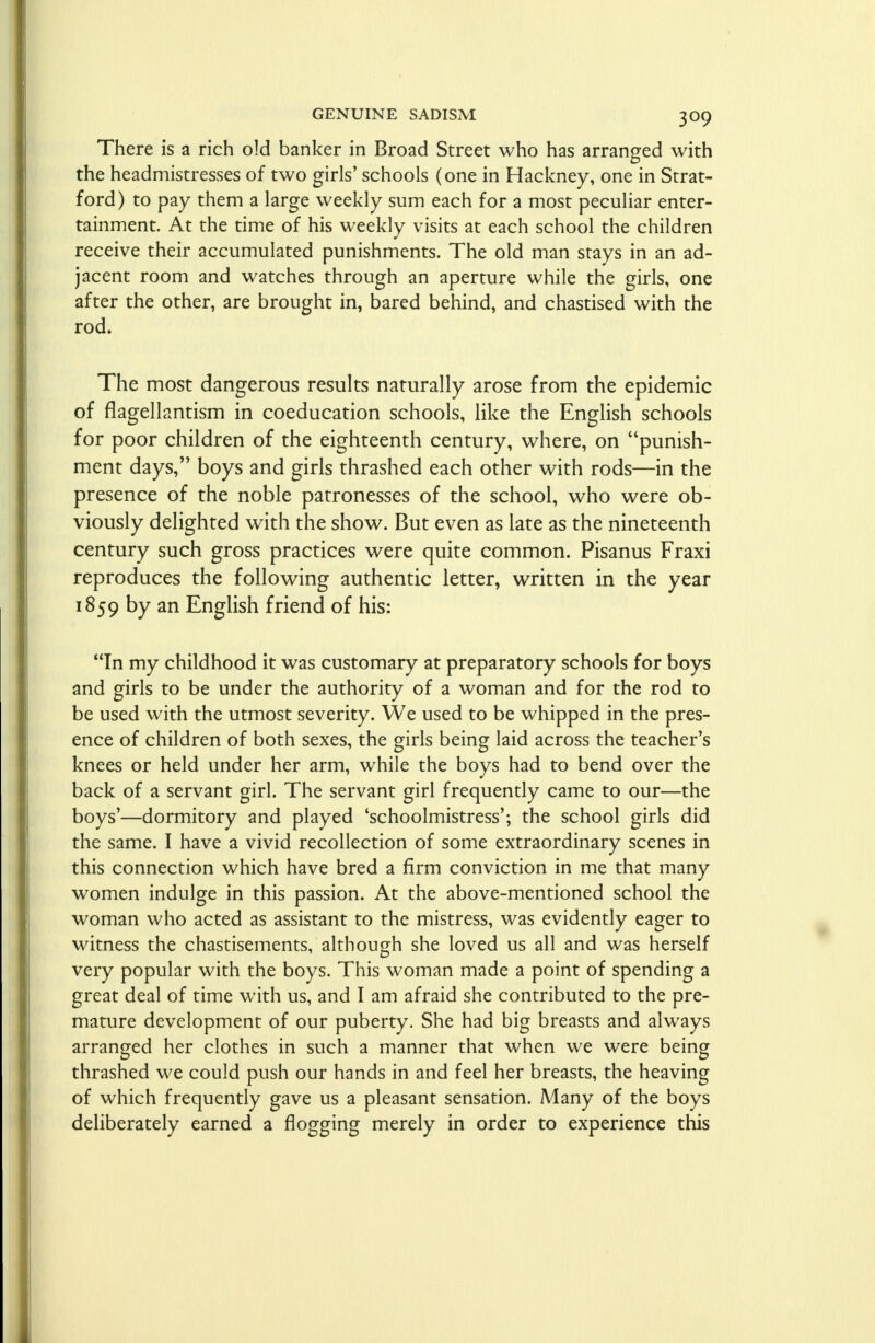 There is a rich old banker in Broad Street who has arranged with the headmistresses of two girls' schools (one in Hackney, one in Strat- ford) to pay them a large weekly sum each for a most peculiar enter- tainment. At the time of his weekly visits at each school the children receive their accumulated punishments. The old man stays in an ad- jacent room and watches through an aperture while the girls, one after the other, are brought in, bared behind, and chastised with the rod. The most dangerous results naturally arose from the epidemic of flagellantism in coeducation schools, like the English schools for poor children of the eighteenth century, where, on punish- ment days, boys and girls thrashed each other with rods—in the presence of the noble patronesses of the school, who were ob- viously delighted with the show. But even as late as the nineteenth century such gross practices were quite common. Pisanus Fraxi reproduces the following authentic letter, written in the year 1859 by an English friend of his: In my childhood it was customary at preparatory schools for boys and girls to be under the authority of a woman and for the rod to be used with the utmost severity. We used to be whipped in the pres- ence of children of both sexes, the girls being laid across the teacher's knees or held under her arm, while the boys had to bend over the back of a servant girl. The servant girl frequently came to our—the boys'—dormitory and played 'schoolmistress'; the school girls did the same. I have a vivid recollection of some extraordinary scenes in this connection which have bred a firm conviction in me that many women indulge in this passion. At the above-mentioned school the woman who acted as assistant to the mistress, was evidently eager to witness the chastisements, although she loved us all and was herself very popular with the boys. This woman made a point of spending a great deal of time with us, and I am afraid she contributed to the pre- mature development of our puberty. She had big breasts and always arranged her clothes in such a manner that when we were being thrashed we could push our hands in and feel her breasts, the heaving of which frequently gave us a pleasant sensation. Many of the boys deliberately earned a flogging merely in order to experience this