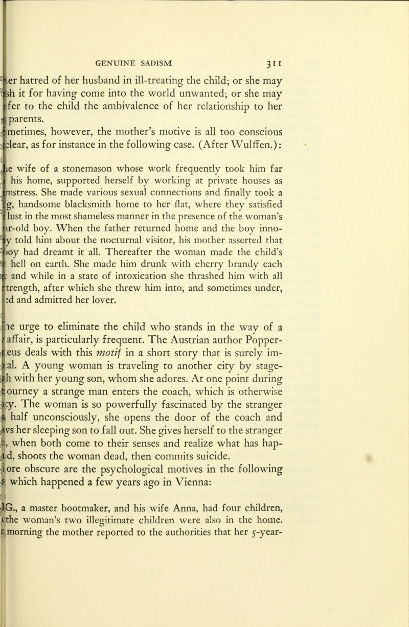 ter hatred of her husband in ill-treating the child; or she may sh it for having come into the world unwanted; or she may ;fer to the child the ambivalence of her relationship to her parents. metimes, however, the mother's motive is all too conscious plear, as for instance in the following case. (After Wulffen.): ie wife of a stonemason whose work frequently took him far his home, supported herself by working at private houses as mstress. She made various sexual connections and finally took a g, handsome blacksmith home to her flat, where they satisfied lust in the most shameless manner in the presence of the woman's jir-old boy. When the father returned home and the boy inno- y told him about the nocturnal visitor, his mother asserted that ioy had dreamt it all. Thereafter the woman made the child's hell on earth. She made him drunk with cherry brandy each i: and while in a state of intoxication she thrashed him with all trength, after which she threw him into, and sometimes under, zd and admitted her lover. ie urge to eliminate the child who stands in the way of a affair, is particularly frequent. The Austrian author Popper- eus deals with this motif in a short story that is surely im- fal. A young woman is traveling to another city by stage- h with her young son, whom she adores. At one point during ourney a strange man enters the coach, which is otherwise ty. The woman is so powerfully fascinated by the stranger half unconsciously, she opens the door of the coach and vs her sleeping son to fall out. She gives herself to the stranger i, when both come to their senses and realize what has hap- d, shoots the woman dead, then commits suicide, ore obscure are the psychological motives in the following i which happened a few years ago in Vienna: a master bootmaker, and his wife Anna, had four children, ;c|the woman's two illegitimate children were also in the home. p| morning the mother reported to the authorities that her 5-year-