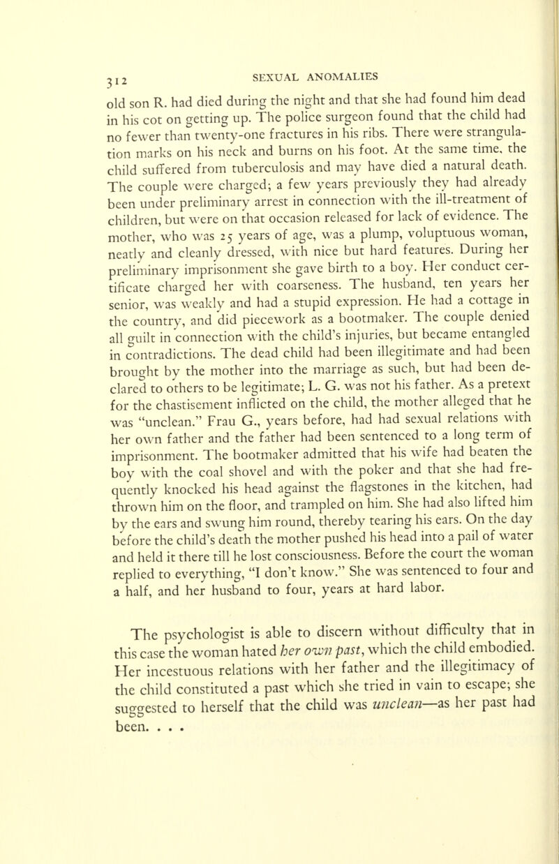 old son R. had died during the night and that she had found him dead in his cot on getting up. The police surgeon found that the child had no fewer than twenty-one fractures in his ribs. There were strangula- tion marks on his neck and burns on his foot. At the same time, the child suffered from tuberculosis and may have died a natural death. The couple were charged; a few years previously they had already been under preliminary arrest in connection with the ill-treatment of children, but were on that occasion released for lack of evidence. The mother, who was 25 years of age, was a plump, voluptuous woman, neatly and cleanly dressed, with nice but hard features. During her preliminary imprisonment she gave birth to a boy. Her conduct cer- tificate charged her with coarseness. The husband, ten years her senior, was weakly and had a stupid expression. He had a cottage in the country, and did piecework as a bootmaker. The couple denied all guilt in connection with the child's injuries, but became entangled in contradictions. The dead child had been illegitimate and had been brought by the mother into the marriage as such, but had been de- clared to others to be legitimate; L. G. was not his father. As a pretext for the chastisement inflicted on the child, the mother alleged that he was unclean. Frau G., years before, had had sexual relations with her own father and the father had been sentenced to a long term of imprisonment. The bootmaker admitted that his wife had beaten the boy with the coal shovel and with the poker and that she had fre- quently knocked his head against the flagstones in the kitchen, had thrown him on the floor, and trampled on him. She had also lifted him by the ears and swung him round, thereby tearing his ears. On the day before the child's death the mother pushed his head into a pail of water and held it there till he lost consciousness. Before the court the woman replied to everything, I don't know. She was sentenced to four and a half, and her husband to four, years at hard labor. The psychologist is able to discern without difficulty that in this case the woman hated her own past, which the child embodied. Her incestuous relations with her father and the illegitimacy of the child constituted a past which she tried in vain to escape; she suo-o-ested to herself that the child was unclean—as her past had been. . . .