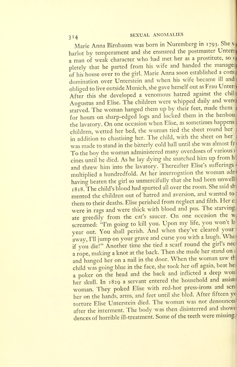 Marie Anna Birnbaum was born in Nuremberg in 1793. She % harlot by temperament and she ensnared the postmaster Unten a man of weak character who had met her as a prostitute, so c| pletely that he parted from his wife and handed the manage^ of his house over to the girl. Marie Anna soon established a com domination over Unterstein and when his wife became ill and': obliged to live outside Munich, she gave herself out as Frau Unter: 11 After this she developed a venomous hatred against the chill Augustus and Elise. The children were whipped daily and wen ( starved. The woman hanged them up by their feet, made them for hours on sharp-edged logs and locked them in the henhou the lavatory. On one occasion when Elise, as sometimes happens children, wetted her bed, the woman tied the sheet round her in addition to chastising her. The child, with the sheet on her was made to stand in the bitterly cold hall until she was almost fr To the boy the woman administered many overdoses of various 1 cines until he died. As he lay dying she snatched him up from h! and threw him into the lavatory. Thereafter Elise's sufferings multiplied a hundredfold. At her interrogation the woman adn having beaten the girl so unmercifully that she had been unwell I 1818. The child's blood had spurted all over the room. She said sb : mented the children out of hatred and aversion, and wanted to them to their deaths. Elise perished from neglect and filth. Her c j were in rags and were thick with blood and pus. The starving ate greedily from the cat's saucer. On one occasion the w screamed: I'm going to kill you. Upon my life, you won't Is year out. You shall perish. And when they've cleared your away, I'll jump on your grave and curse you with a laugh. Whc 1 if you die! Another time she tied a scarf round the girl's nec a rope, making a knot at the back. Then she made her stand on s j and hanged her on a nail in the door. When the woman saw tr I child was going blue in the face, she took her off again, beat he a poker on the head and the back and inflicted a deep wou her skull. In 1829 a servant entered the household and assists woman. They poked Elise with red-hot press-irons and scni her on the hands, arms, and feet until she bled. After fifteen yi torture Elise Unterstein died. The woman was not denouncer after the interment. The body was then disinterred and showc dences of horrible ill-treatment. Some of the teeth were missing.