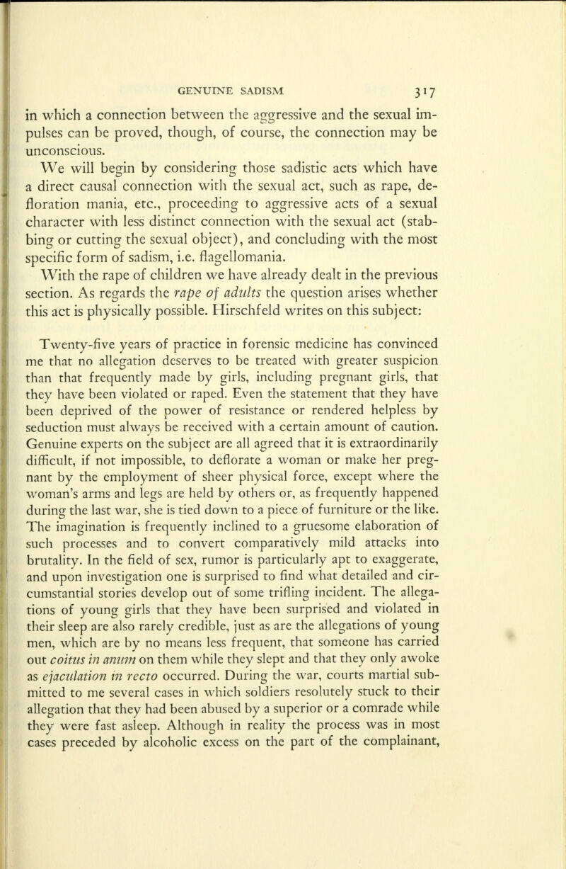 in which a connection between the aggressive and the sexual im- pulses can be proved, though, of course, the connection may be unconscious. We will begin by considering those sadistic acts which have a direct causal connection with the sexual act, such as rape, de- floration mania, etc., proceeding to aggressive acts of a sexual character with less distinct connection with the sexual act (stab- bing or cutting the sexual object), and concluding with the most specific form of sadism, i.e. flagellomania. With the rape of children we have already dealt in the previous section. As regards the rape of adults the question arises whether this act is physically possible. Hirschfeld writes on this subject: Twenty-five years of practice in forensic medicine has convinced me that no allegation deserves to be treated with greater suspicion than that frequently made by girls, including pregnant girls, that they have been violated or raped. Even the statement that they have been deprived of the power of resistance or rendered helpless by seduction must always be received with a certain amount of caution. Genuine experts on the subject are all agreed that it is extraordinarily difficult, if not impossible, to deflorate a woman or make her preg- nant by the employment of sheer physical force, except where the woman's arms and legs are held by others or, as frequently happened during the last war, she is tied down to a piece of furniture or the like. The imagination is frequently inclined to a gruesome elaboration of such processes and to convert comparatively mild attacks into brutality. In the field of sex, rumor is particularly apt to exaggerate, and upon investigation one is surprised to find what detailed and cir- cumstantial stories develop out of some trifling incident. The allega- tions of young girls that they have been surprised and violated in their sleep are also rarely credible, just as are the allegations of young men, which are by no means less frequent, that someone has carried out coitus in anum on them while they slept and that they only awoke as ejaculation in recto occurred. During the war, courts martial sub- mitted to me several cases in which soldiers resolutely stuck to their allegation that they had been abused by a superior or a comrade while they were fast asleep. Although in reality the process was in most cases preceded by alcoholic excess on the part of the complainant,