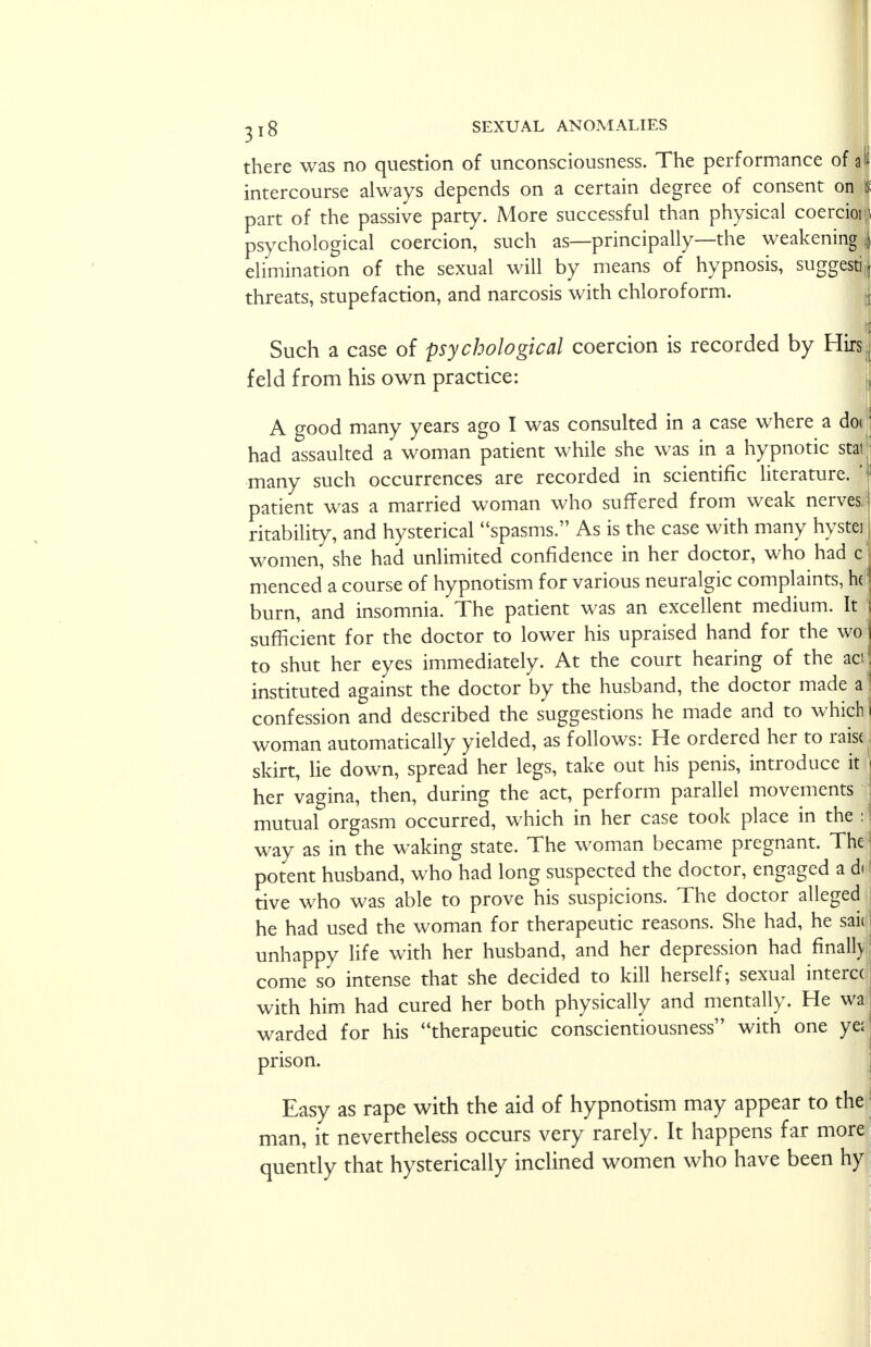 there was no question of unconsciousness. The performance of intercourse always depends on a certain degree of consent on | part of the passive party. More successful than physical coercioif psychological coercion, such as—principally—the weakening | elimination of the sexual will by means of hypnosis, suggest! threats, stupefaction, and narcosis with chloroform. I Such a case of psychological coercion is recorded by Hirs • feld from his own practice: A good many years ago I was consulted in a case where a do<1 had assaulted a woman patient while she was in a hypnotic star many such occurrences are recorded in scientific literature. | patient was a married woman who suffered from weak nerves ! ritability, and hysterical spasms. As is the case with many hystei women, she had unlimited confidence in her doctor, who had c menced a course of hypnotism for various neuralgic complaints, h(■! burn, and insomnia. The patient was an excellent medium. It sufficient for the doctor to lower his upraised hand for the wo to shut her eyes immediately. At the court hearing of the ad instituted against the doctor by the husband, the doctor made a confession and described the suggestions he made and to which woman automatically yielded, as follows: He ordered her to raisi skirt, lie down, spread her legs, take out his penis, introduce it her vagina, then, during the act, perform parallel movements mutual orgasm occurred, which in her case took place in the : way as in the waking state. The woman became pregnant. The potent husband, who had long suspected the doctor, engaged a d< < tive who was able to prove his suspicions. The doctor alleged he had used the woman for therapeutic reasons. She had, he sai( unhappy life with her husband, and her depression had finally come so intense that she decided to kill herself; sexual interc( with him had cured her both physically and mentally. He wa warded for his therapeutic conscientiousness with one ye; prison. Easy as rape with the aid of hypnotism may appear to the man, it nevertheless occurs very rarely. It happens far more quently that hysterically inclined women who have been hy