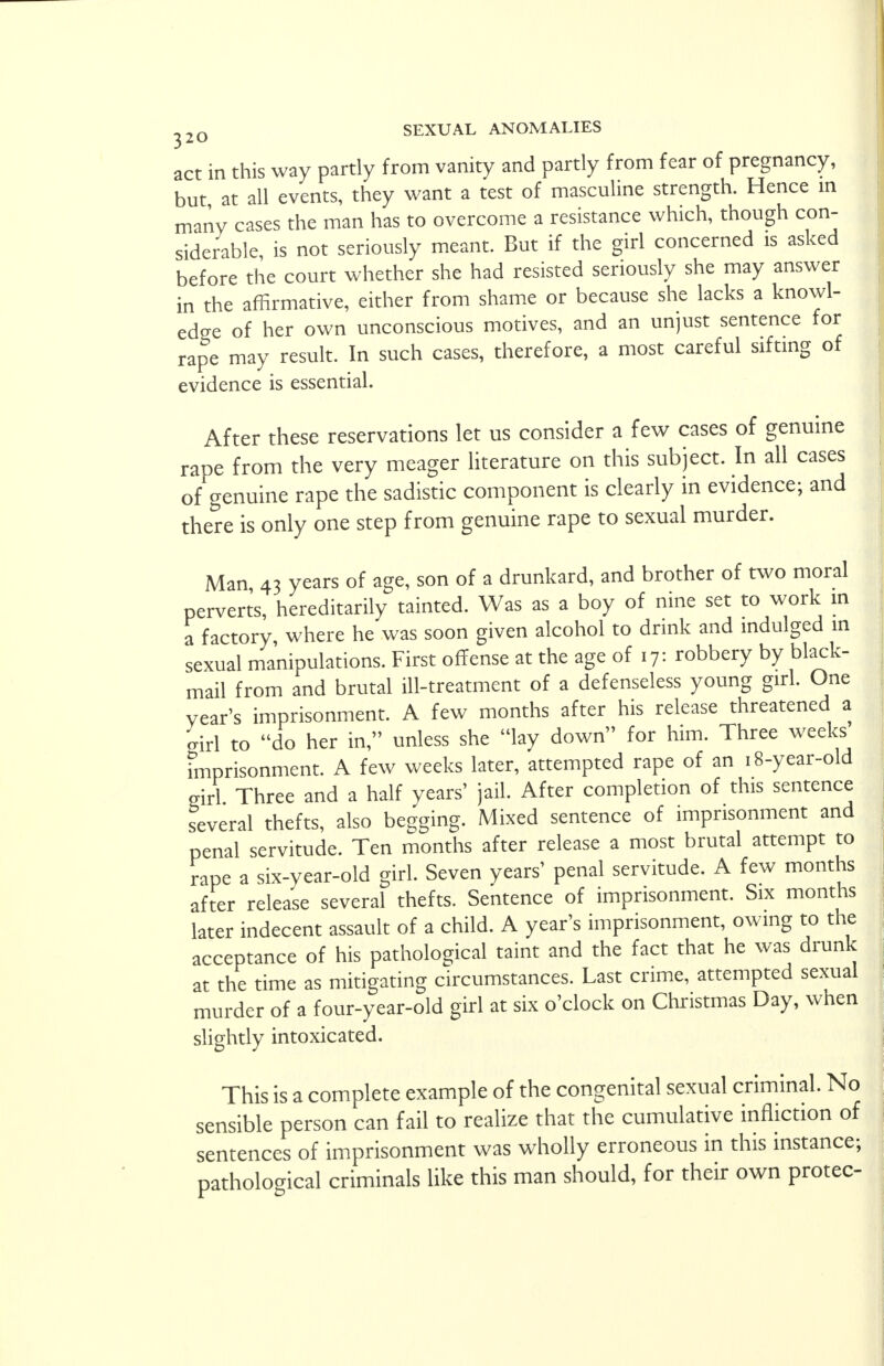 act in this way partly from vanity and partly from fear of pregnancy, but at all events, they want a test of masculine strength. Hence in many cases the man has to overcome a resistance which, though con- siderable is not seriously meant. But if the girl concerned is asked before the court whether she had resisted seriously she may answer in the affirmative, either from shame or because she lacks a knowl- edge of her own unconscious motives, and an unjust sentence for rape may result. In such cases, therefore, a most careful sifting of evidence is essential. After these reservations let us consider a few cases of genuine rape from the very meager literature on this subject. In all cases of genuine rape the sadistic component is clearly in evidence; and there is only one step from genuine rape to sexual murder. Man, 43 years of age, son of a drunkard, and brother of two moral perverts, hereditarily tainted. Was as a boy of nine set to work in a factory where he was soon given alcohol to drink and indulged in sexual manipulations. First offense at the age of 17: robbery by black- mail from and brutal ill-treatment of a defenseless young girl. One year's imprisonment. A few months after his release threatened a girl to do her in, unless she lay down for him. Three weeks imprisonment. A few weeks later, attempted rape of an 18-year-old girl Three and a half years' jail. After completion of this sentence several thefts, also begging. Mixed sentence of imprisonment and penal servitude. Ten months after release a most brutal attempt to rape a six-year-old girl. Seven years' penal servitude. A few months after release several thefts. Sentence of imprisonment. Six months later indecent assault of a child. A year's imprisonment, owing to the acceptance of his pathological taint and the fact that he was drunk at the time as mitigating circumstances. Last crime, attempted sexual murder of a four-year-old girl at six o'clock on Christmas Day, when slightly intoxicated. This is a complete example of the congenital sexual criminal. No sensible person can fail to realize that the cumulative infliction of sentences of imprisonment was wholly erroneous in this instance; pathological criminals like this man should, for their own protec-